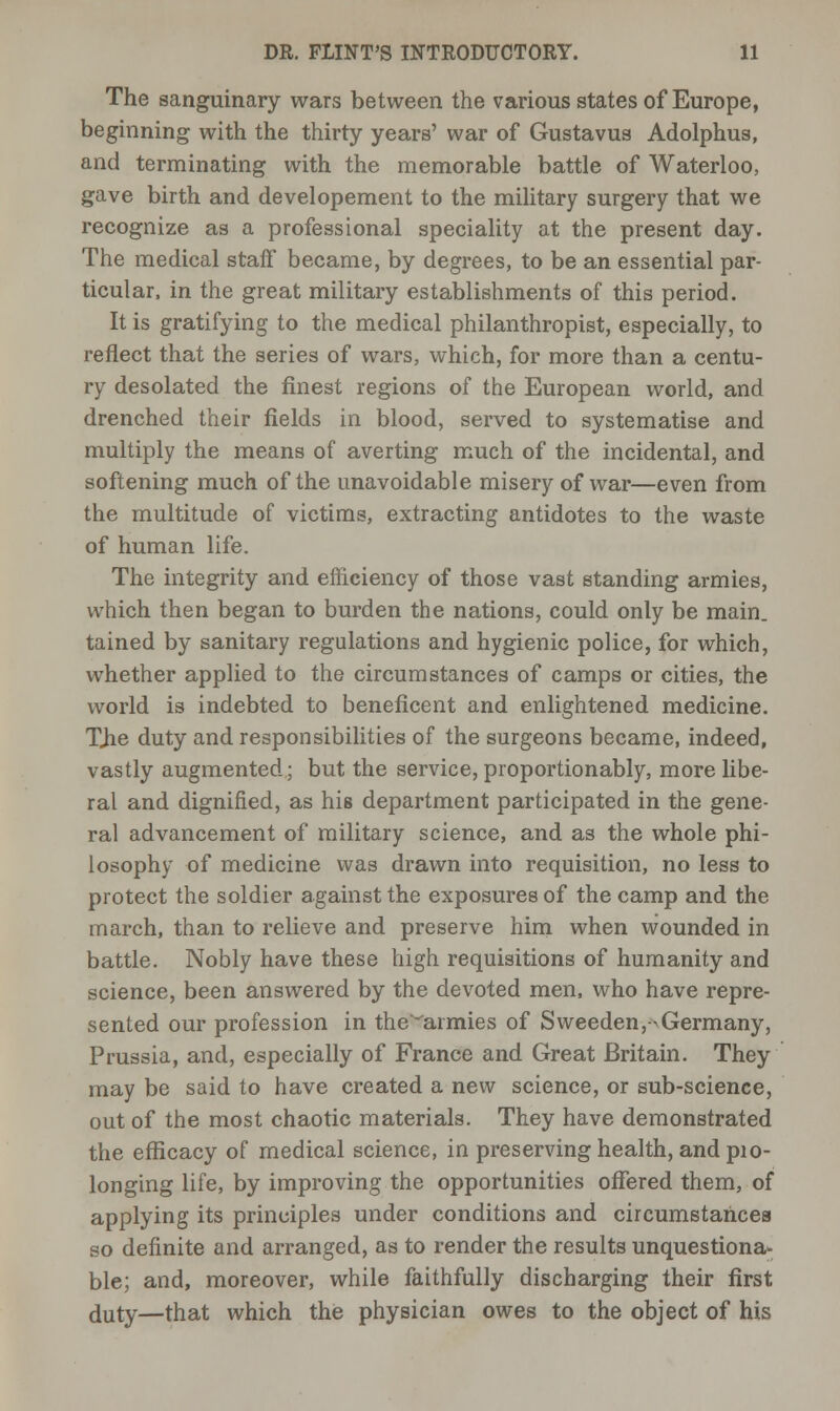 The sanguinary wars between the various states of Europe, beginning with the thirty years' war of Gustavus Adolphus, and terminating with the memorable battle of Waterloo, gave birth and developement to the military surgery that we recognize as a professional speciality at the present day. The medical staff became, by degrees, to be an essential par- ticular, in the great military establishments of this period. It is gratifying to the medical philanthropist, especially, to reflect that the series of wars, which, for more than a centu- ry desolated the finest regions of the European world, and drenched their fields in blood, served to systematise and multiply the means of averting much of the incidental, and softening much of the unavoidable misery of war—even from the multitude of victims, extracting antidotes to the waste of human life. The integrity and efficiency of those vast standing armies, which then began to burden the nations, could only be main, tained by sanitary regulations and hygienic police, for which, whether applied to the circumstances of camps or cities, the world is indebted to beneficent and enlightened medicine. TJie duty and responsibilities of the surgeons became, indeed, vastly augmented; but the service, proportionably, more libe- ral and dignified, as his department participated in the gene- ral advancement of military science, and as the whole phi- losophy of medicine was drawn into requisition, no less to protect the soldier against the exposures of the camp and the march, than to relieve and preserve him when wounded in battle. Nobly have these high requisitions of humanity and science, been answered by the devoted men, who have repre- sented our profession in the'^armies of Sweeden,->Germany, Prussia, and, especially of France and Great Britain. They may be said to have created a new science, or sub-science, out of the most chaotic materials. They have demonstrated the efficacy of medical science, in preserving health, and pro- longing life, by improving the opportunities offered them, of applying its principles under conditions and circumstances so definite and arranged, as to render the results unquestiona- ble; and, moreover, while faithfully discharging their first duty—that which the physician owes to the object of his