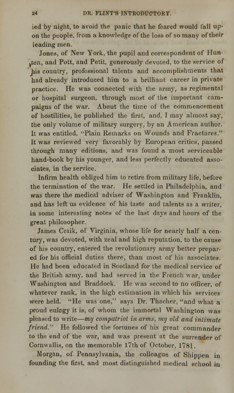 ied by night, to avoid the panic that he feared would fall up- on the people, from a knowledge of the loss of so many of their leading men. Jones, of New York, the pupil and correspondent of Hun- Lten, and Pott, and Petit, generously devoted, to the service of his country, professional talents and accomplishments that had already introduced him to a brilliant career in private practice. He was connected with the army, as regimental or hospital surgeon, through most of the important cam- paigns of the war. About the time of the commencement of hostilities, he published the first, and, I may almost say, the only volume of military surgery, by an American author. It was entitled, Plain Remarks on Wounds and Fractures. It was reviewed very favorably by European critics, passed through many editions, and was found a most serviceable hand-book by his younger, and less perfectly educated asso- ciates, in the service. Infirm health obliged him to retire from military life, before the termination of the war. He settled in Philadelphia, and was there the medical adviser of Washington and Franklin, and has left us evidence of his taste and talents as a writer, in some interesting notes of the last days and hours of the great philosopher. James Craik, of Virginia, whose life for nearly half a cen- tury, was devoted, with zeal and high reputation, to the cause of his country, entered the revolutionary army better prepar- ed for his official duties there, than most of his associates. He had been educated in Scotland for the medical service of the British army, and had served in the French war, under Washington and Braddock. He was second to no officer, of whatever rank, in the high estimation in which his services were held. He was one, says Dr. Thacher, and what a proud eulogy it is, of whom the immortal Washington was pleased to write—my compatriot in arms, my old and intimate friend. He followed the fortunes of his great commander to the end of the war, and was present at the surrender of Cornwallis, on the memorable 17th of October, 1781. Morgan, of Pennsylvania, the colleague of Shippen in founding the first, and most distinguished medical school in