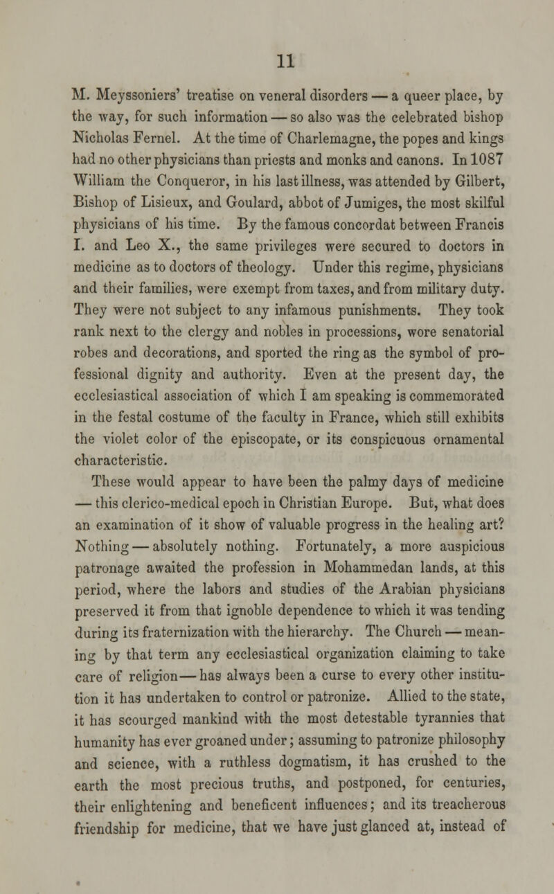 M. Meyssoniers' treatise on veneral disorders — a queer place, by the way, for such information — so also was the celebrated bishop Nicholas Fernel. At the time of Charlemagne, the popes and kings had no other physicians than priests and monks and canons. In 1087 William the Conqueror, in his last illness, was attended by Gilbert, Bishop of Lisieux, and Goulard, abbot of Jumiges, the most skilful physicians of his time. By the famous concordat between Francis I. and Leo X., the same privileges were secured to doctors in medicine as to doctors of theology. Under this regime, physicians and their families, were exempt from taxes, and from military duty. They were not subject to any infamous punishments. They took rank next to the clergy and nobles in processions, wore senatorial robes and decorations, and sported the ring as the symbol of pro- fessional dignity and authority. Even at the present day, the ecclesiastical association of which I am speaking is commemorated in the festal costume of the faculty in France, which still exhibits the violet color of the episcopate, or its conspicuous ornamental characteristic. These would appear to have been the palmy days of medicine — this clerico-medical epoch in Christian Europe. But, what does an examination of it show of valuable progress in the healing art? Nothing — absolutely nothing. Fortunately, a more auspicious patronage awaited the profession in Mohammedan lands, at this period, where the labors and studies of the Arabian physicians preserved it from that ignoble dependence to which it was tending during its fraternization with the hierarchy. The Church — mean- in o^ by that term any ecclesiastical organization claiming to take care of religion—has always been a curse to every other institu- tion it has undertaken to control or patronize. Allied to the state, it has scourged mankind wit^ the most detestable tyrannies that humanity has ever groaned under; assuming to patronize philosophy and science, with a ruthless dogmatism, it has crushed to the earth the most precious truths, and postponed, for centuries, their enlightening and beneficent influences; and its treacherous friendship for medicine, that we have just glanced at, instead of