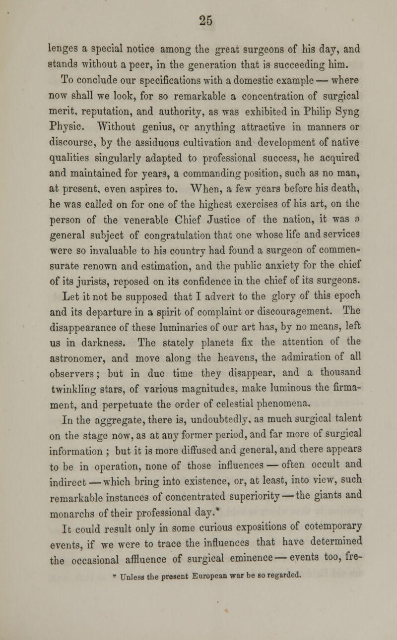 lenges a special notice among the great surgeons of his day, and stands without a peer, in the generation that is succeeding him. To conclude our specifications with a domestic example — where now shall we look, for so remarkable a concentration of surgical merit, reputation, and authority, as was exhibited in Philip Syng Physic. Without genius, or anything attractive in manners or discourse, by the assiduous cultivation and development of native qualities singularly adapted to professional success, he acquired and maintained for years, a commanding position, such as no man, at present, even aspires to. When, a few years before his death, he was called on for one of the highest exercises of his art, on the person of the venerable Chief Justice of the nation, it was f) general subject of congratulation that one whose life and services were so invaluable to his country had found a surgeon of commen- surate renown and estimation, and the public anxiety for the chief of its jurists, reposed on its confidence in the chief of its surgeons. Let it not be supposed that I advert to the glory of this epoch and its departure in a spirit of complaint or discouragement. The disappearance of these luminaries of our art has, by no means, left us in darkness. The stately planets fix the attention of the astronomer, and move along the heavens, the admiration of all observers; but in due time they disappear, and a thousand twinkling stars, of various magnitudes, make luminous the firma- ment, and perpetuate the order of celestial phenomena. In the aggregate, there is, undoubtedly, as much surgical talent on the stage now, as at any former period, and far more of surgical information ; but it is more diffused and general, and there appears to be in operation, none of those influences — often occult and indirect —which bring into existence, or, at least, into view, such remarkable instances of concentrated superiority — the giants and monarchs of their professional day.* It could result only in some curious expositions of cotemporary events, if we were to trace the influences that have determined the occasional affluence of surgical eminence—events too, fre- * Unless the present European war be bo regarded.