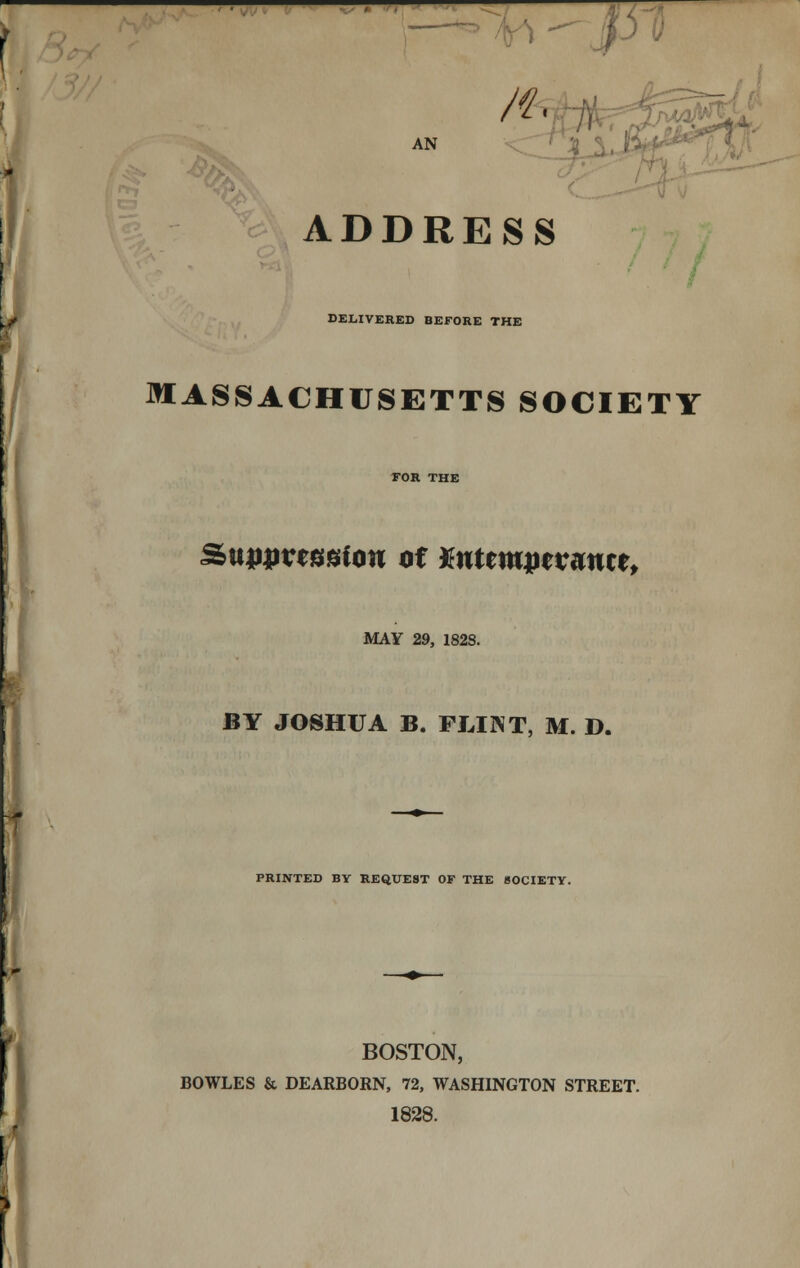 ^^^- AN n, ADDRESS DELIVERED BEFORE THE MASSACHUSETTS SOCIETY Sunuvessiou of Mttmwvmtt, MAY 29, 182S. BY JOSHUA B. FLINT, M. D. PRINTED BY REQUEST OF THE SOCIETY. BOSTON, BOWLES & DEARBORN, 72, WASHINGTON STREET. 1828.
