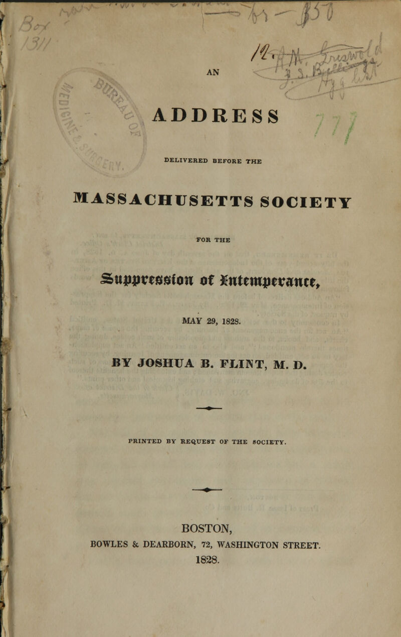 ^^^- AN n, ADDRESS DELIVERED BEFORE THE MASSACHUSETTS SOCIETY Sunuvessiou of Mttmwvmtt, MAY 29, 182S. BY JOSHUA B. FLINT, M. D. PRINTED BY REQUEST OF THE SOCIETY. BOSTON, BOWLES & DEARBORN, 72, WASHINGTON STREET. 1828.