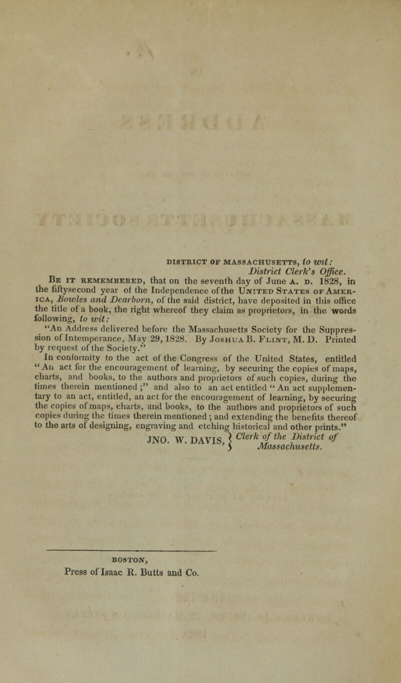 DISTRICT OF MASSACHUSETTS, to Wit: District Clerk's Office. Be it remembered, that on the seventh day of June a. d. 1828, in the fiftysecond year oi the Independence of the United States of Amer- ica, Bowles and Dearborn, of the said district, have deposited in tliis office the title of a book, the right whereof they claim as proprietors, in the words following, to wit: An Address delivered before the Massachusetts Society for the Suppres- sion of Intemperance, May 29,1828. By Joshua B. Flint, M. D. Printed by request of the Society. In conformity to the act of the Congress of the United States, entitled  An act for the encouragement of learning, by securing the copies of maps, charts, and books, to the authors and proprietors of such copies, during the times therein mentioned ; and also to an act entitled  An act supplemen- tary to an act, entitled, an act for the encouragement of learning, by securing the copies of maps, charts, and books, to the authors and proprietors of such copies during the times therein mentioned ; and extending the benefits thereof to the arts of designing, engraving and etching historical and other prints. JNO. W. DAVIS I Cierk °fthe district of ' y Massachusetts. BOSTON, Press of Isaac R. Butts and Co.