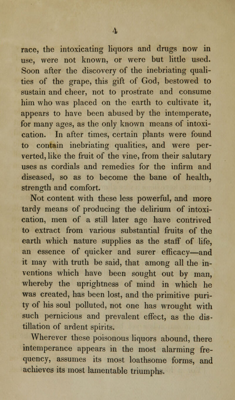 race, the intoxicating liquors and drugs now in use, were not known, or were but little used. Soon after the discovery of the inebriating quali- ties of the grape, this gift of God, bestowed to sustain and cheer, not to prostrate and consume him who was placed on the earth to cultivate it, appears to have been abused by the intemperate, for many ages, as the only known means of intoxi- cation. In after times, certain plants were found to contain inebriating qualities, and were per- verted, like the fruit of the vine, from their salutary uses as cordials and remedies for the infirm and diseased, so as to become the bane of health, strength and comfort. Not content with these less powerful, and more tardy means of producing the delirium of intoxi- cation, men of a still later age have contrived to extract from various substantial fruits of the earth which nature supplies as the staff of life, an essence of quicker and surer efficacy—and it may with truth be said, that among all the in- ventions which have been sought out by man, whereby the uprightness of mind in which he was created, has been lost, and the primitive puri- ty of his soul polluted, not one has wrought with such pernicious and prevalent effect, as the dis- tillation of ardent spirits. Wherever these poisonous liquors abound, there intemperance appears in the most alarming fre- quency, assumes its most loathsome forms, and achieves its most lamentable triumphs.