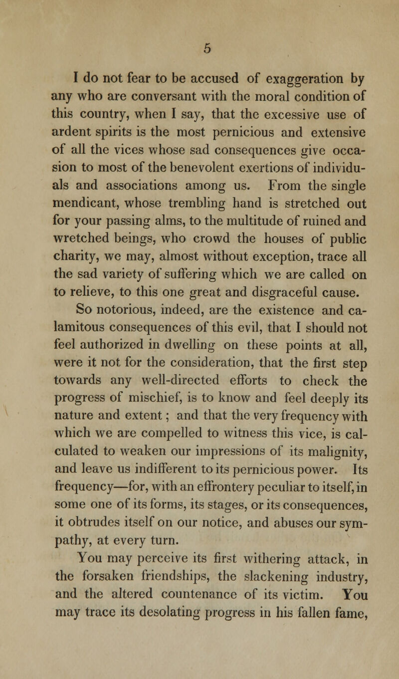 I do not fear to be accused of exaggeration by any who are conversant with the moral condition of this country, when I say, that the excessive use of ardent spirits is the most pernicious and extensive of all the vices whose sad consequences give occa- sion to most of the benevolent exertions of individu- als and associations among us. From the single mendicant, whose trembling hand is stretched out for your passing alms, to the multitude of ruined and wretched beings, who crowd the houses of public charity, we may, almost without exception, trace all the sad variety of suffering which we are called on to relieve, to this one great and disgraceful cause. So notorious, indeed, are the existence and ca- lamitous consequences of this evil, that I should not feel authorized in dwelling on these points at all, were it not for the consideration, that the first step towards any well-directed efforts to check the progress of mischief, is to know and feel deeply its nature and extent; and that the very frequency with which we are compelled to witness this vice, is cal- culated to weaken our impressions of its malignity, and leave us indifferent to its pernicious power. Its frequency—for, with an effrontery peculiar to itself, in some one of its forms, its stages, or its consequences, it obtrudes itself on our notice, and abuses our sym- pathy, at every turn. You may perceive its first withering attack, in the forsaken friendships, the slackening industry, and the altered countenance of its victim. You may trace its desolating progress in his fallen fame,