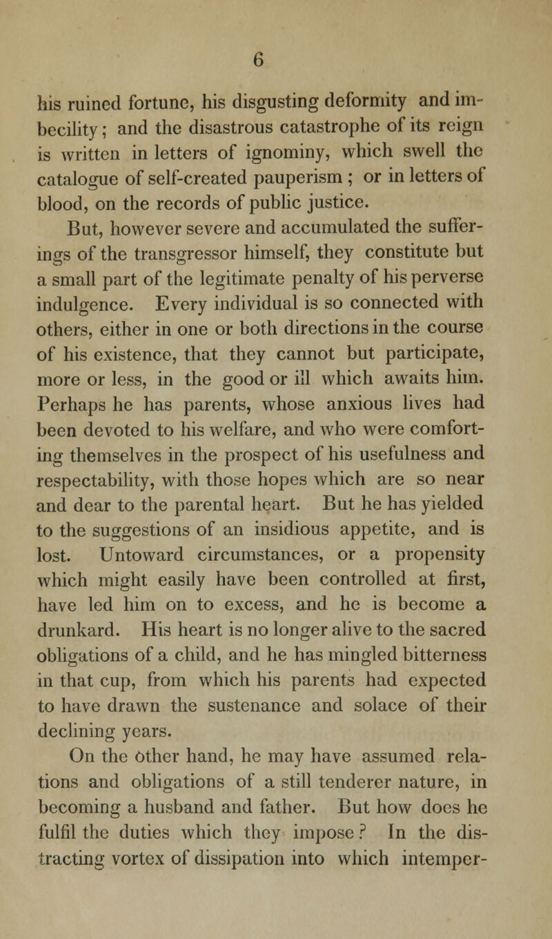 his ruined fortune, his disgusting deformity and im- becility ; and the disastrous catastrophe of its reign is written in letters of ignominy, which swell the catalogue of self-created pauperism ; or in letters of blood, on the records of public justice. But, however severe and accumulated the suffer- ings of the transgressor himself, they constitute but a small part of the legitimate penalty of his perverse indulgence. Every individual is so connected with others, either in one or both directions in the course of his existence, that they cannot but participate, more or less, in the good or ill which awaits him. Perhaps he has parents, whose anxious lives had been devoted to his welfare, and who were comfort- ing themselves in the prospect of his usefulness and respectability, with those hopes which are so near and dear to the parental heart. But he has yielded to the suggestions of an insidious appetite, and is lost. Untoward circumstances, or a propensity which might easily have been controlled at first, have led him on to excess, and he is become a drunkard. His heart is no longer alive to the sacred obligations of a child, and he has mingled bitterness in that cup, from which his parents had expected to have drawn the sustenance and solace of their declining years. On the Other hand, he may have assumed rela- tions and obligations of a still tenderer nature, in becoming a husband and father. But how does he fulfil the duties which they impose ? In the dis- tracting vortex of dissipation into which intemper-