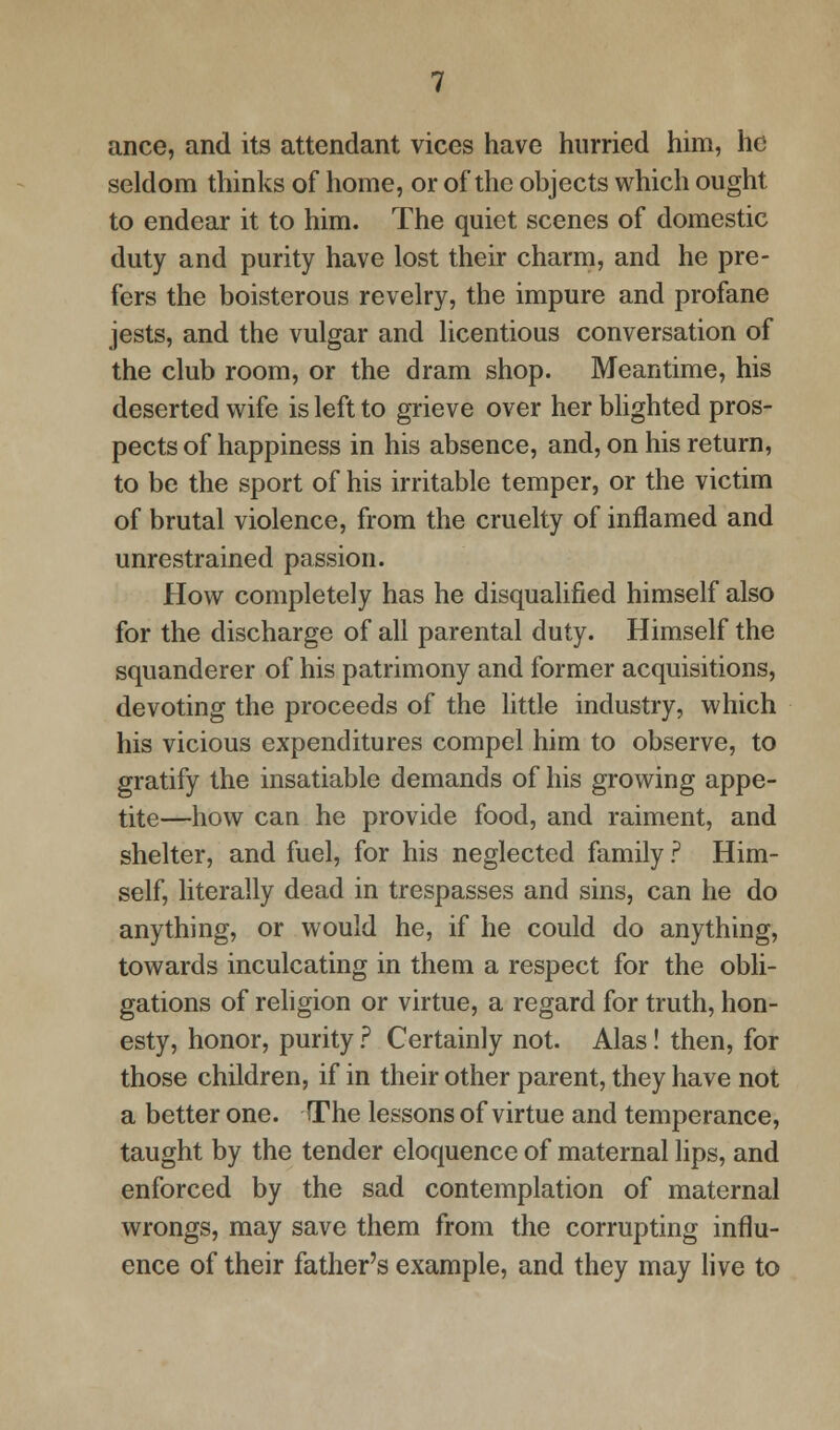 ance, and its attendant vices have hurried him, he seldom thinks of home, or of the objects which ought to endear it to him. The quiet scenes of domestic duty and purity have lost their charm, and he pre- fers the boisterous revelry, the impure and profane jests, and the vulgar and licentious conversation of the club room, or the dram shop. Meantime, his deserted wife is left to grieve over her blighted pros- pects of happiness in his absence, and, on his return, to be the sport of his irritable temper, or the victim of brutal violence, from the cruelty of inflamed and unrestrained passion. How completely has he disqualified himself also for the discharge of all parental duty. Himself the squanderer of his patrimony and former acquisitions, devoting the proceeds of the little industry, which his vicious expenditures compel him to observe, to gratify the insatiable demands of his growing appe- tite—how can he provide food, and raiment, and shelter, and fuel, for his neglected family ? Him- self, literally dead in trespasses and sins, can he do anything, or would he, if he could do anything, towards inculcating in them a respect for the obli- gations of religion or virtue, a regard for truth, hon- esty, honor, purity ? Certainly not. Alas! then, for those children, if in their other parent, they have not a better one. The lessons of virtue and temperance, taught by the tender eloquence of maternal lips, and enforced by the sad contemplation of maternal wrongs, may save them from the corrupting influ- ence of their father's example, and they may live to
