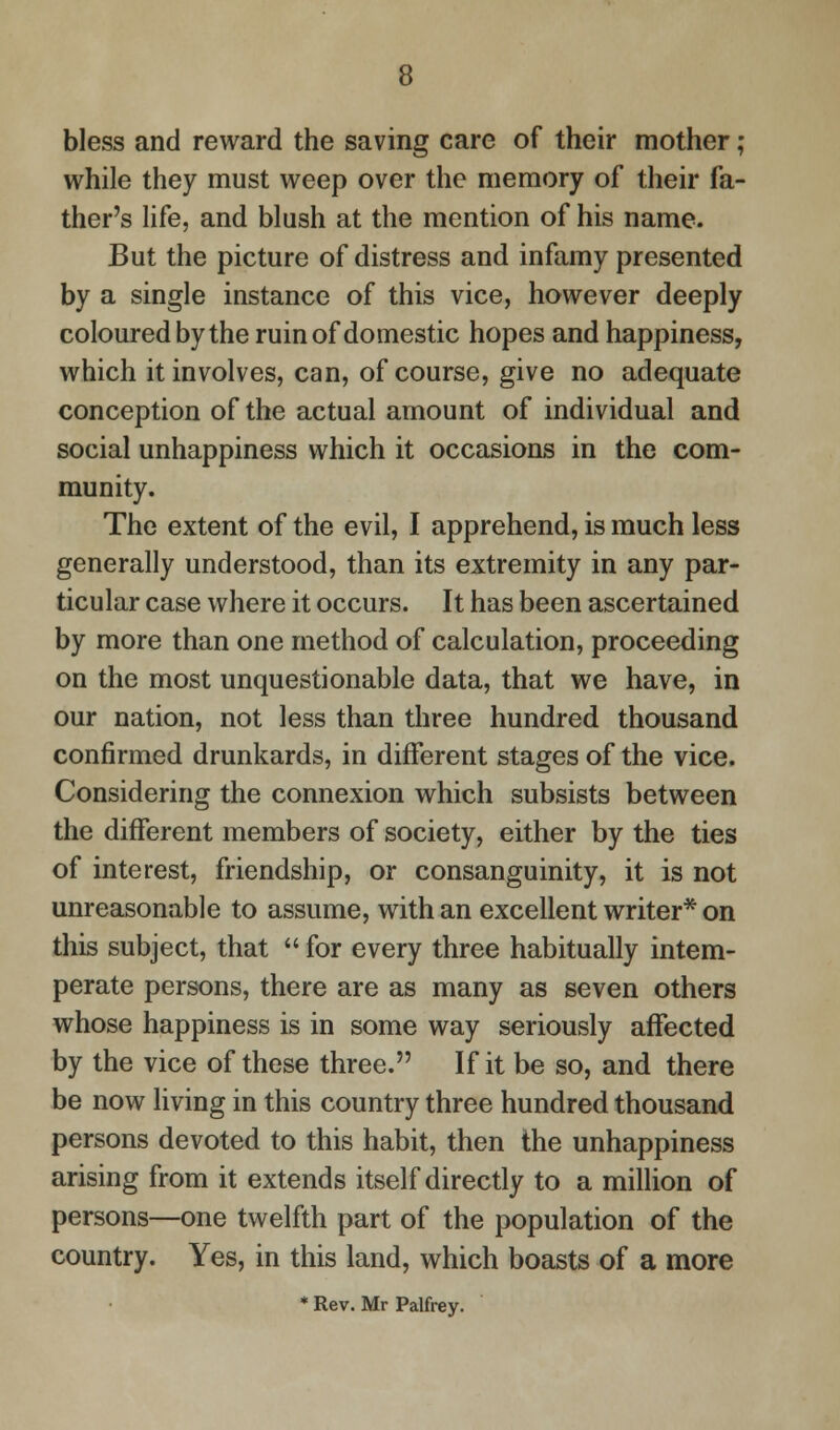 bless and reward the saving care of their mother ; while they must weep over the memory of their fa- ther's life, and blush at the mention of his name. But the picture of distress and infamy presented by a single instance of this vice, however deeply coloured by the ruin of domestic hopes and happiness, which it involves, can, of course, give no adequate conception of the actual amount of individual and social unhappiness which it occasions in the com- munity. The extent of the evil, I apprehend, is much less generally understood, than its extremity in any par- ticular case where it occurs. It has been ascertained by more than one method of calculation, proceeding on the most unquestionable data, that we have, in our nation, not less than three hundred thousand confirmed drunkards, in different stages of the vice. Considering the connexion which subsists between the different members of society, either by the ties of interest, friendship, or consanguinity, it is not unreasonable to assume, with an excellent writer* on this subject, that  for every three habitually intem- perate persons, there are as many as seven others whose happiness is in some way seriously affected by the vice of these three. If it be so, and there be now living in this country three hundred thousand persons devoted to this habit, then the unhappiness arising from it extends itself directly to a million of persons—one twelfth part of the population of the country. Yes, in this land, which boasts of a more * Rev. Mr Palfrey.
