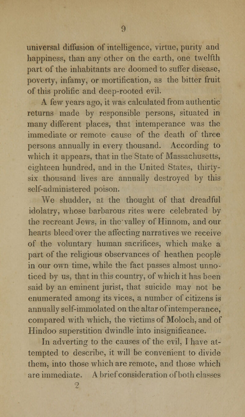 universal diffusion of intelligence, virtue, purity and happiness, than any other on the earth, one twelfth part of the inhabitants are doomed to suffer disease, poverty, infamy, or mortification, as the bitter fruit of this prolific and deep-rooted evil. A few years ago, it was calculated from authentic returns made by responsible persons, situated in many different places, that intemperance was the immediate or remote cause of the death of three persons annually in every thousand. According to which it appears, that in the State of Massachusetts, eighteen hundred, and in the United States, thirty- six thousand lives are annually destroyed by this self-administered poison. We shudder, at the thought of that dreadful idolatry, whose barbarous rites were celebrated by the recreant Jews, in the valley of Hinnom, and our hearts bleed over the affecting narratives we receive of the voluntary human sacrifices, which make a part of the religious observances of heathen people in our own time, while the fact passes almost unno- ticed by us, that in this country, of which it has been said by an eminent jurist, that suicide may not be enumerated among its vices, a number of citizens is annually self-immolated on the altar of intemperance, compared with which, the victims of Moloch, and of Hindoo superstition dwindle into insignificance. In adverting to the causes of the evil, I have at- tempted to describe, it will be convenient to divide them, into those which are remote, and those which are immediate. A brief consideration of both classes 2