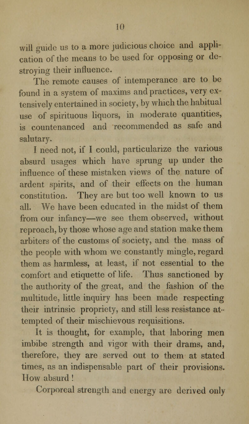 will guide us to a more judicious choice and appli- cation of the means to be used for opposing or de- stroying their influence. The remote causes of intemperance are to be found in a system of maxims and practices, very ex- tensively entertained in society, by which the habitual use of spirituous liquors, in moderate quantities, is countenanced and recommended as safe and salutary. I need not, if I could, particularize the various absurd usages which have sprung up under the influence of these mistaken views of the nature of ardent spirits, and of their effects on the human constitution. They are but too well known to us all. We have been educated in the midst of them from our infancy—we see them observed, without reproach, by those whose age and station make them arbiters of the customs of society, and the mass of the people with whom we constantly mingle, regard them as harmless, at least, if not essential to the comfort and etiquette of life. Thus sanctioned by the authority of the great, and the fashion of the multitude, little inquiry has been made respecting their intrinsic propriety, and still less resistance at- tempted of their mischievous requisitions. It is thought, for example, that laboring men imbibe strength and vigor with their drams, and, therefore, they are served out to them at stated times, as an indispensable part of their provisions. How absurd! Corporeal strength and energy are derived only
