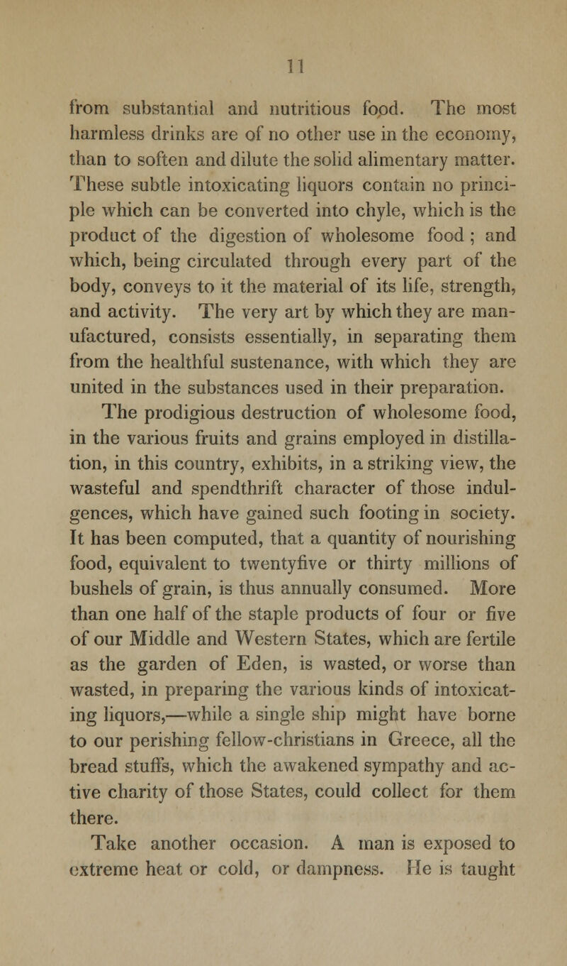 from substantial and nutritious food. The most harmless drinks are of no other use in the economy, than to soften and dilute the solid alimentary matter. These subtle intoxicating liquors contain no princi- ple which can be converted into chyle, which is the product of the digestion of wholesome food ; and which, being circulated through every part of the body, conveys to it the material of its life, strength, and activity. The very art by which they are man- ufactured, consists essentially, in separating them from the healthful sustenance, with which they are united in the substances used in their preparation. The prodigious destruction of wholesome food, in the various fruits and grains employed in distilla- tion, in this country, exhibits, in a striking view, the wasteful and spendthrift character of those indul- gences, which have gained such footing in society. It has been computed, that a quantity of nourishing food, equivalent to twentyfive or thirty millions of bushels of grain, is thus annually consumed. More than one half of the staple products of four or five of our Middle and Western States, which are fertile as the garden of Eden, is wasted, or worse than wasted, in preparing the various kinds of intoxicat- ing liquors,—while a single ship might have borne to our perishing fellow-christians in Greece, all the bread stuffs, which the awakened sympathy and ac- tive charity of those States, could collect for them there. Take another occasion. A man is exposed to extreme heat or cold, or dampness. He is taught