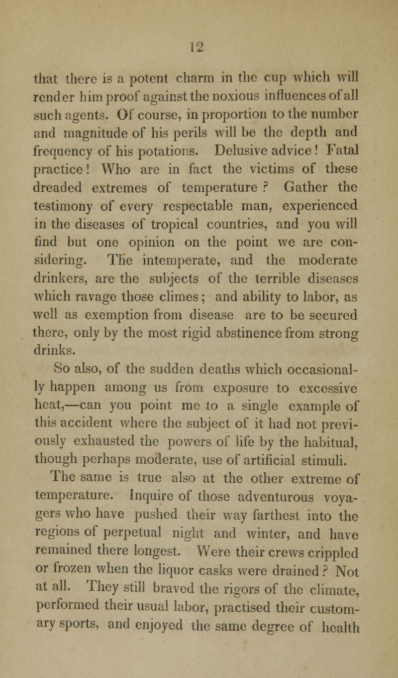 that there is a potent charm in the cup which will render him proof against the noxious influences of all such agents. Of course, in proportion to the number and magnitude of his perils will be the depth and frequency of his potations. Delusive advice ! Fatal practice! Who are in fact the victims of these dreaded extremes of temperature ? Gather the testimony of every respectable man, experienced in the diseases of tropical countries, and you will find but one opinion on the point we are con- sidering. The intemperate, and the moderate drinkers, are the subjects of the terrible diseases which ravage those climes; and ability to labor, as well as exemption from disease are to be secured there, only by the most rigid abstinence from strong drinks. So also, of the sudden deaths which occasional- ly happen among us from exposure to excessive heat,—can you point me to a single example of this accident where the subject of it had not previ- ously exhausted the powers of life by the habitual, though perhaps moderate, use of artificial stimuli. The same is true also at the other extreme of temperature. Inquire of those adventurous voya- gers who have pushed their way farthest into the regions of perpetual night and winter, and have remained there longest. Were their crews crippled or frozen when the liquor casks were drained ? Not at all. They still braved the rigors of the climate, performed their usual labor, practised their custom- ary sports, and enjoyed the same degree of health