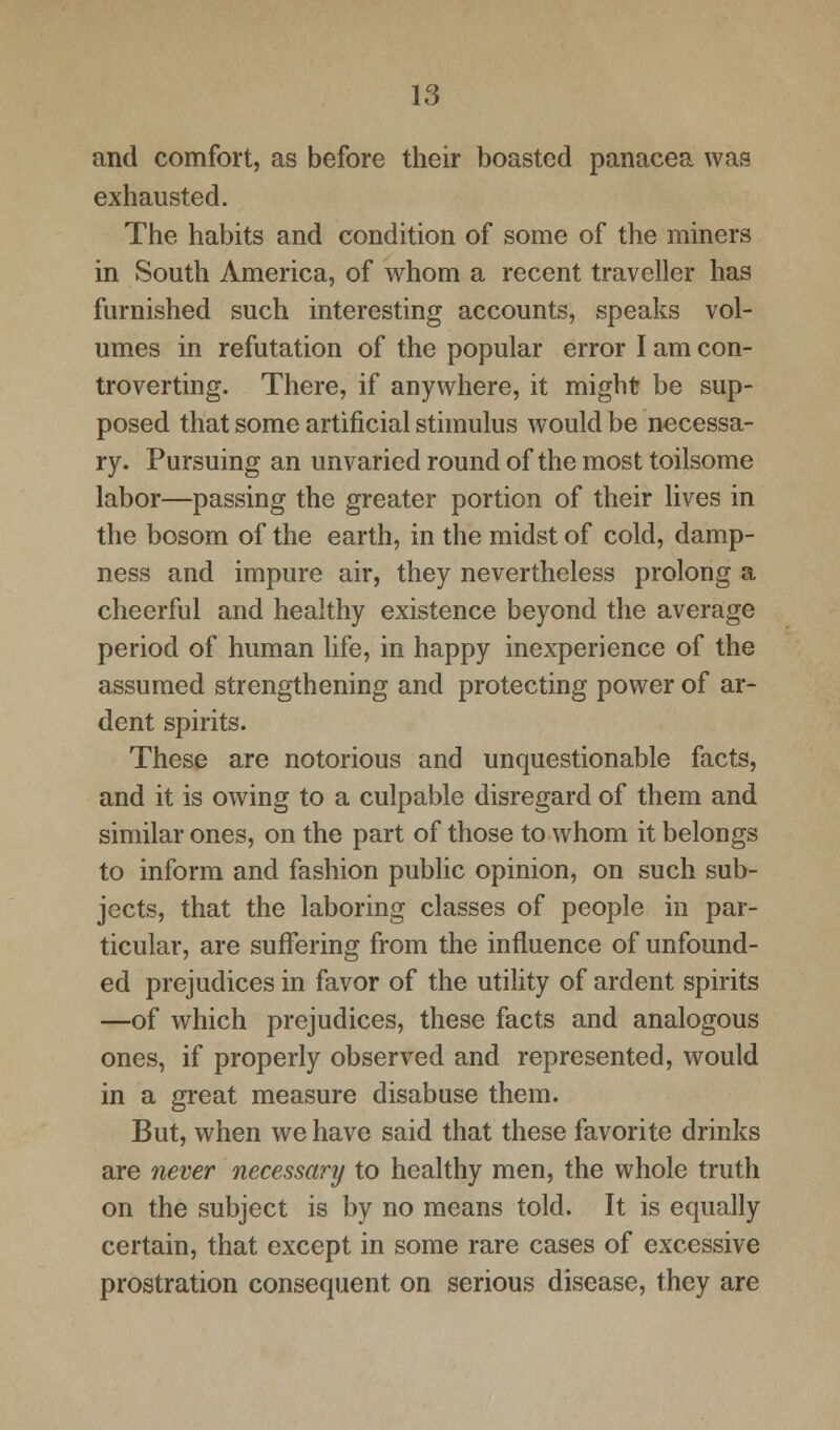 and comfort, as before their boasted panacea was exhausted. The habits and condition of some of the miners in South America, of whom a recent traveller has furnished such interesting accounts, speaks vol- umes in refutation of the popular error I am con- troverting. There, if anywhere, it might be sup- posed that some artificial stimulus would be necessa- ry. Pursuing an unvaried round of the most toilsome labor—passing the greater portion of their lives in the bosom of the earth, in the midst of cold, damp- ness and impure air, they nevertheless prolong a cheerful and healthy existence beyond the average period of human life, in happy inexperience of the assumed strengthening and protecting power of ar- dent spirits. These are notorious and unquestionable facts, and it is owing to a culpable disregard of them and similar ones, on the part of those to whom it belongs to inform and fashion public opinion, on such sub- jects, that the laboring classes of people in par- ticular, are suffering from the influence of unfound- ed prejudices in favor of the utility of ardent spirits —of which prejudices, these facts and analogous ones, if properly observed and represented, would in a great measure disabuse them. But, when we have said that these favorite drinks are never necessary to healthy men, the whole truth on the subject is by no means told. It is equally certain, that except in some rare cases of excessive prostration consequent on serious disease, they are