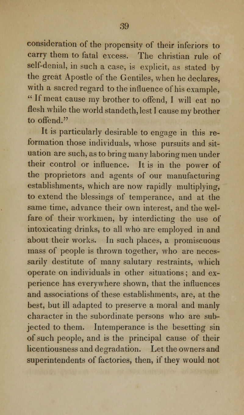 consideration of the propensity of their inferiors to carry them to fatal excess. The christian rule of self-denial, in such a case, is explicit, as stated by the great Apostle of the Gentiles, when he declares, with a sacred regard to the influence of his example,  If meat cause my brother to offend, I will eat no flesh while the world standeth, lest I cause my brother to offend. It is particularly desirable to engage in this re- formation those individuals, whose pursuits and sit- uation are such, as to bring many laboring men under their control or influence. It is in the power of the proprietors and agents of our manufacturing establishments, which are now rapidly multiplying, to extend the blessings of temperance, and at the same time, advance their own interest, and the wel- fare of their workmen, by interdicting the use of intoxicating drinks, to all who are employed in and about their works. In such places, a promiscuous mass of people is thrown together, who are neces- sarily destitute of many salutary restraints, which operate on individuals in other situations; and ex- perience has everywhere shown, that the influences and associations of these establishments, are, at the best, but ill adapted to preserve a moral and manly character in the subordinate persons who are sub- jected to them. Intemperance is the besetting sin of such people, and is the principal cause of their licentiousness and degradation. Let the owners and superintendents of factories, then, if they would not