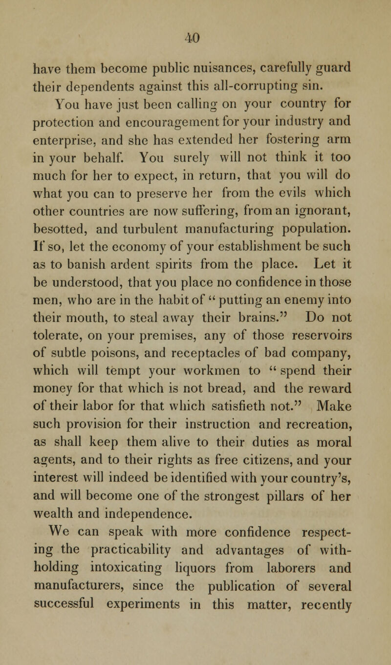 have them become public nuisances, carefully guard their dependents against this all-corrupting sin. You have just been calling on your country for protection and encouragement for your industry and enterprise, and she has extended her fostering arm in your behalf. You surely will not think it too much for her to expect, in return, that you will do what you can to preserve her from the evils which other countries are now suffering, from an ignorant, besotted, and turbulent manufacturing population. If so, let the economy of your establishment be such as to banish ardent spirits from the place. Let it be understood, that you place no confidence in those men, who are in the habit of  putting an enemy into their mouth, to steal away their brains. Do not tolerate, on your premises, any of those reservoirs of subtle poisons, and receptacles of bad company, which will tempt your workmen to  spend their money for that which is not bread, and the reward of their labor for that which satisfieth not. Make such provision for their instruction and recreation, as shall keep them alive to their duties as moral agents, and to their rights as free citizens, and your interest will indeed be identified with your country's, and will become one of the strongest pillars of her wealth and independence. We can speak with more confidence respect- ing the practicability and advantages of with- holding intoxicating liquors from laborers and manufacturers, since the publication of several successful experiments in this matter, recently