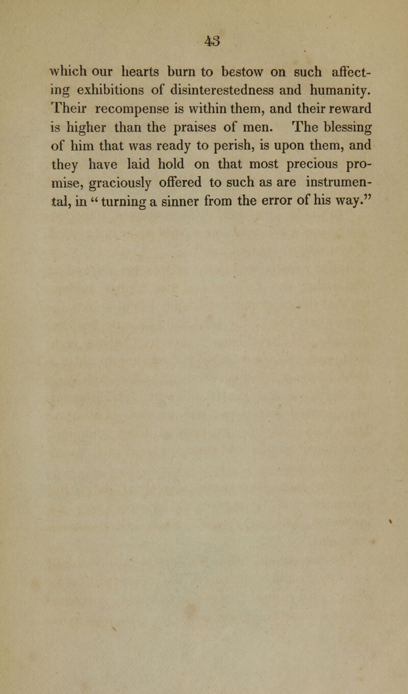 which our hearts burn to bestow on such affect- ing exhibitions of disinterestedness and humanity. Their recompense is within them, and their reward is higher than the praises of men. The blessing of him that was ready to perish, is upon them, and they have laid hold on that most precious pro- mise, graciously offered to such as are instrumen- tal, in  turning a sinner from the error of his way.