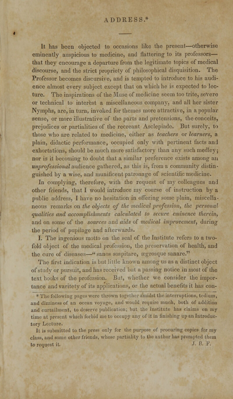 ADDRESS.* It has been objected to occasions like the present—otherwise eminently auspicious to medicine, and flattering to its professors— that they encourage a departure from the legitimate topics of medical discourse, and the strict propriety of philosophical disquisition. The Professor becomes discursive, and is tempted to introduce to his audi- ence almost every subject except that on which he is expected to lec- ture. The inspirations of the Muse of medicine seem too trite, severe or technical to interest a miscellaneous company, and all her sister Nymphs, are, in turn, invoked for themes more attractive, in a popular sense, or more illustrative of the parts and pretensions, the conceits, prejudices or partialities of the recreant Asclepiade. But surely, to those who are related to medicine, either as teachers or learners, a plain, didactic performance, occupied only with pertinent facts anl exhortations, should be much more satisfactory than any such medley; nor is it becoming to doubt that a similar preference exists among an unprofessional audience gathered, as this is, from a community distin- guished by a wise, and munificent patronage of scientific medicine. In complying, therefore, with the request of my colleagues and other friends, that I would introduce my course of instruction by a public address, I have no hesitation in offering some plain, miscella- neous remarks on the objects of the medical profession, the personal qualities and accomplishments calculated to secure eminence therein, and on some of the sources and aids of medical improvement, during the period of pupilage and afterwards. I. The ingenious motto on the seal of the Institute refers to a two- fold object of the medical profession, the preservation of health, and the cure of diseases— sanos sospitare, segrosque sanare. The first indication is but little known among us as a distinct object of study or pursuit, and has received but a passing notice in most of the text books of the profession. But, whether we consider the impor- tance and varitety of its applications, or the actual benefits it has con- * The following pages were thrown together amidst the interruptions, tedium, and dizziness of an ocean voyage, and would require much, both of addition and curtailment, to deserve publication; but the Institute has claims on my time at present which forbid me to occupy any of it in finishing up an Introduc- tory Lecture. It is submitted to the press only for the purpose of procuring copies for my class, and some other friends, whose partiality to the author has prompted them to request it. «*• B. F.