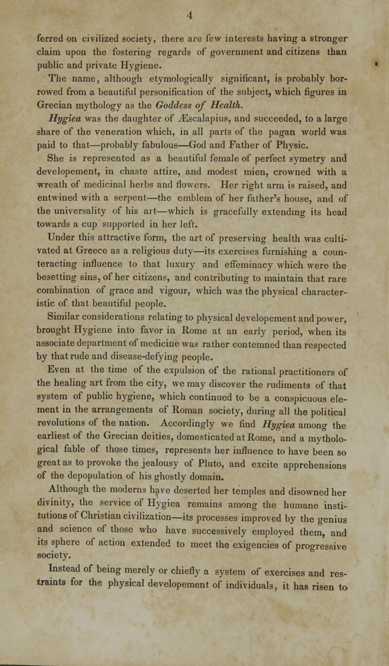 ferred on civilized society, there are few interests having a stronger claim upon the fostering regards of government and citizens than public and private Hygiene. The name, although etymologically significant, is probably bor- rowed from a beautiful personification of the subject, which figures in Grecian mythology as the Goddess of Health. Hygiea was the daughter of iEscalapius, and succeeded, to a large share of the veneration which, in all parts of the pagan world was paid to that—probably fabulous—God and Father of Physic. She is represented as a beautiful female of perfect symetry and developement, in chaste attire, and modest mien, crowned with a wreath of medicinal herbs and flowers. Her right arm is raised, and entwined with a serpent—the emblem of her father's house, and of the universality of his art—which is gracefully extending its head towards a cup supported in her left. Under this attractive form, the art of preserving health was culti- vated at Greece as a religious duty—its exercises furnishing a coun- teracting influence to that luxury and effeminacy which were the besetting sins, of her citizens, and contributing to maintain that rare combination of grace and vigour, which was the physical character- istic of that beautiful people. Similar considerations relating to physical developement and power, brought Hygiene into favor in Rome at an early period, when its associate department of medicine was rather contemned than respected by that rude and disease-defying people. Even at the time of the expulsion of the rational practitioners of the healing art from the city, we may discover the rudiments of that system of public hygiene, which continued to be a conspicuous ele- ment in the arrangements of Roman society, during all the political revolutions of the nation. Accordingly we find Hygiea among the earliest of the Grecian deities, domesticated at Rome, and a mytholo- gical fable of those times, represents her influence to have been so great as to provoke the jealousy of Pluto, and excite apprehensions of the depopulation of his ghostly domain. Although the moderns have deserted her temples and disowned her divinity, the service of Hygiea remains among the humane insti- tutions of Christian civilization—its processes improved by the genius and science of those who have successively employed them, and its sphere of action extended to meet the exigencies of progressive society. Instead of being merely or chiefly a system of exercises and res- traints for the physical developement of individuals, it has risen to