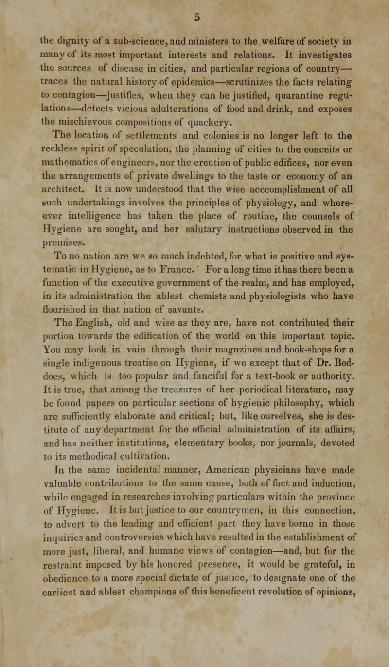 the dignity of a sub-science, and ministers to the welfare of society in many of its most important interests and relations. It investigates the sources of disease in cities, and particular regions of country— traces the natural history of epidemics—scrutinizes the facts relating to contagion—justifies, when they can be justified, quarantine regu- lations—detects vicious adulterations of food and drink, and exposes the mischievous compositions of quackery. The location of settlements and colonies is no longer left to the reckless spirit of speculation, the planning of cities to the conceits or mathematics of engineers, nor the erection of public edifices, nor even the arrangements of private dwellings to the taste or economy of an architect. It is now understood that the wise acccomplishment of all siuch undertakings involves the principles of physiology, and where- ever intelligence has taken the place of routine, the counsels of Hygiene are sought, and her salutary instructions observed in the premises. To no nation are we so much indebted, for what is positive and sys- tematic in Hygiene, as to France. For a long time it has there been a function of the executive government of the realm, and has employed, in its administration the ablest chemists and physiologists who have flourished in that nation of savants. The English, old and wise as they are, have not contributed their portion towards the edification of the world on this important topic. You may look in vain through their magnzines and book-shops for a single indigenous treatise on Hygiene, if we except that of Dr. Bed- does, which is too popular and fanciful for a text-book or authority. It is true, that among the treasures of her periodical literature, may be found papers on particular sections of hygienic philosophy, which are sufficiently elaborate and critical; but, like ourselves, she is des- titute of any department for the official administration of its affairs, and has neither institutions, elementary books, nor journals, devoted to its methodical cultivation. In the same incidental manner, American physicians have made valuable contributions to the same cause, both of fact, and induction, while engaged in researches involving particulars within the province of Hygiene. It is but justice to our countrymen, in this connection, to advert to the leading and efficient part they have borne in those inquiries and controversies which have resulted in the establishment of more just, liberal, and humane views of contagion—and, but for the restraint imposed by his honored presence, it would be grateful, in obedience to a more special dictate of justice, to designate one of the earliest and ablest champions of this beneficent revolution of opinions,