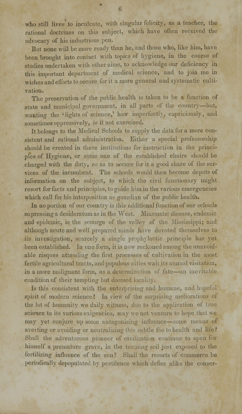 who still lives' to inculcate, with singular felicity, as a teacher, the rational doctrines on this subject, which have often received the advocacy of his industrious pen. But none will be more ready than he, and those who, like him, have been brought into contact with topics of hygiene, in the course of studies undertaken with other aims, to acknowledge our deficiency in this important department of medical science, and to join me in wishes and efforts to secure for it a more general and systematic culti- vation. The preservation of the public health is taken to be a function of slate and municipal government, in all parts of the country—but, wanting the 'lights of science,' how imperfectly, capriciously, and sometimes oppressively, is it not exercised. It belongs to the Medical Schools to supply the data for a more con- sistent and rational administration. Either a special professorship should be created in these institutions for instruction in the princi- ples of Hygiene, or some one of the established chairs should be charged with the duty, so as to secure for it a good share of the ser- vices of the incumbent. The schools would then become depots of information on the subject, to which the civil functionary might resort for facts and principles, to guide him in the various emergencies which call for his interposition as guardian of the public health. In no portion of our country is this additional function of our schools so pressing a desideratum as in the West- Miasmatic disease, endemic and epidemic, is the scourge of the valley of the Mississippi; and although acute and well prepared minds have devoted themselves to its investigation, scarcely a single prophylactic principle has yet been established. In one form, it is now reckoned among the unavoid- able risques attending the first processes of cultivation in the most fertile agricultural tracts, and populous cities wait its annual visitation, in a more malignant form, as a determination of fate—an inevitable condition of their tempting but doomed local Is this consistent with the enterprising and humane, and hopeful spirit of modern science? In view of the surprising meliorations of the lot. of humanity we daily witness, due to the application of true science to its various exigencies, may we not venture to hope that we may yet conjure up some antagonizing influence—some means of aveiting or avoiding or neutralizing this subtle foe to health and life? Shall the adventurous pioneer of civilization continue to open for himself a premature grave, in the teeming soil just exposed to the fertilizing influence of the sun? Shall the resorts of commerce be periodically depopulated by pestilence which defies alike the conser-