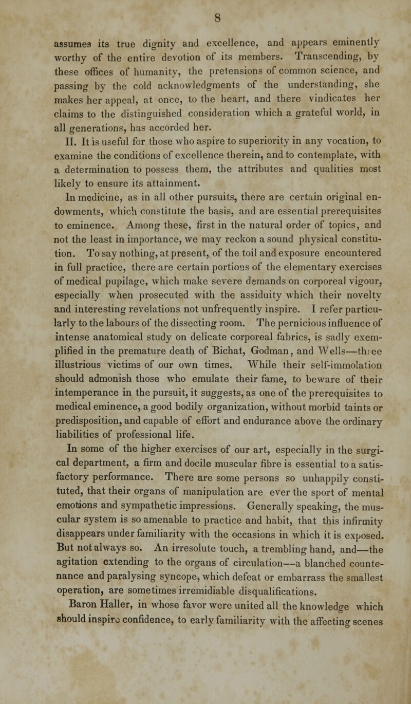 assume3 its true dignity and excellence, and appears eminently worthy of the entire devotion of its members. Transcending, by these offices of humanity, the pretensions of common science, and passing by the cold acknowledgments of the understanding, she makes her appeal, at once, to the heart, and there vindicates her claims to the distinguished consideration which a grateful world, in all generations, has accorded her. II. It is useful for those who aspire to superiority in any vocation, to examine the conditions of excellence therein, and to contemplate, with a determination to possess them, the attributes and qualities most likely to ensure its attainment. In medicine, as in all other pursuits, there are certain original en- dowments, which constitute the basis, and are essential prerequisites to eminence. Among these, first in the natural order of topics, and not the least in importance, we may reckon a sound physical constitu- tion. To say nothing, at present, of the toil and exposure encountered in full practice, there are certain portions of the elementary exercises of medical pupilage, which make severe demands on corporeal vigour, especially when prosecuted with the assiduity which their novelty and interesting revelations not unfrequently inspire. I refer particu- larly to the labours of the dissecting room. The pernicious influence of intense anatomical study on delicate corporeal fabrics, is sadly exem- plified in the premature death of Bichat, Godman, and Wells—th;ee illustrious victims of our own times. While their self-immolation should admonish those who emulate their fame, to beware of their intemperance in the pursuit, it suggests, as one of the prerequisites to medical eminence, a good bodily organization, without morbid taints or predisposition, and capable of effort and endurance above the ordinary liabilities of professional life. In some of the higher exercises of our art, especially in the surgi- cal department, a firm and docile muscular fibre is essential to a satis- factory performance. There are some persons so unhappily consti- tuted, that their organs of manipulation are ever the sport of mental emotions and sympathetic impressions. Generally speaking, the mus- cular system is so amenable to practice and habit, that this infirmity disappears under familiarity with the occasions in which it is exposed. But not always so. An irresolute touch, a trembling hand, and—the agitation extending to the organs of circulation—a blanched counte- nance and paralysing syncope, which defeat or embarrass the smallest operation, are sometimes irremidiable disqualifications. Baron Haller, in whose favor were united all the knowledge which should inspiro confidence, to early familiarity with the affecting scenes