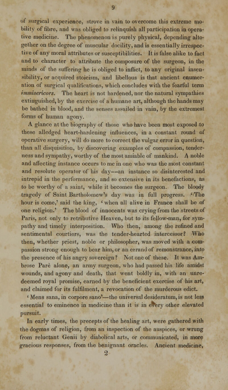 bility of fibre, and was obliged to relinquish all participation in opera- tive medicine. The phenomenon is purely physical, depending alto- gether on the degree of muscular docility, and is essentially irrespec- tive of any moral attributes or susceptibilities. It is false alike to fact and to character to attribute the composure of the surgeon, in the minds of the suffering he is obliged to inflict, to any original insen- sibility, or acquired stoicism, and libellous is that ancient enumer- ation of surgical qualifications, which concludes with the fearful term immisericors. The heart is not hardened, nor the natural sympathies extinguished, by the exercise of a humane art, although the hands may be bathed in blood, and the senses assailed in vain, by the extremest forms of human agony. A glance at the biography of those who have been most exposed to these alledged heart-hardening influences, in a constant round of operative surgery, will do more to correct the vulgar error in question, than all disquisition, by discovering examples of compassion, tender- ness and sympathy, worthy of the most amiable of mankind. A noble and affecting instance occurs to me in one who was the most constant and resolute operator of his day—an instance so disinterested and intrepid in the performance, and so extensive in its benefactions, as to be worthy of a saint, while it becomes the surgeon. The bloody tragedy of Saint Bartholomew's day was in full progress. 'The hour is come,' said the king, ' when all alive in France shall be of one religion.' The blood of innocents was crying from the streets of Paris, not only to retributive Heaven, but to its fellow-man, for sym- pathy and timely interposition. Who then, among the refined and sentimental courtiers, was the tender-hearted intercessor? Who then, whether priest, noble or philosopher, was moved with a com- passion strong enough to bear him, or an errand of remonstrance, into the presence of his angry sovereign? Not one of these. It was Am- brose Pare alone, an army surgeon, who had passed his life amidst wounds, and agony and death, that went boldly in, with an unre- deemed royal promise, earned by the beneficient exercise of his art, and claimed for its fulfilment, a revocation of the murderous edict. ' Mens sana, in corpore sano'—the universal desideratum, is not less essential to eminence in medicine than it is in eTtery other elevated pursuit. In early times, the precepts of the healing art, were gathered with the dogmas of religion, from an inspection of the auspices, or wrung from reluctant Genii by diabolical arts, or communicated, in more gracious responses, from the benignant oracles. Ancient medicine, 2