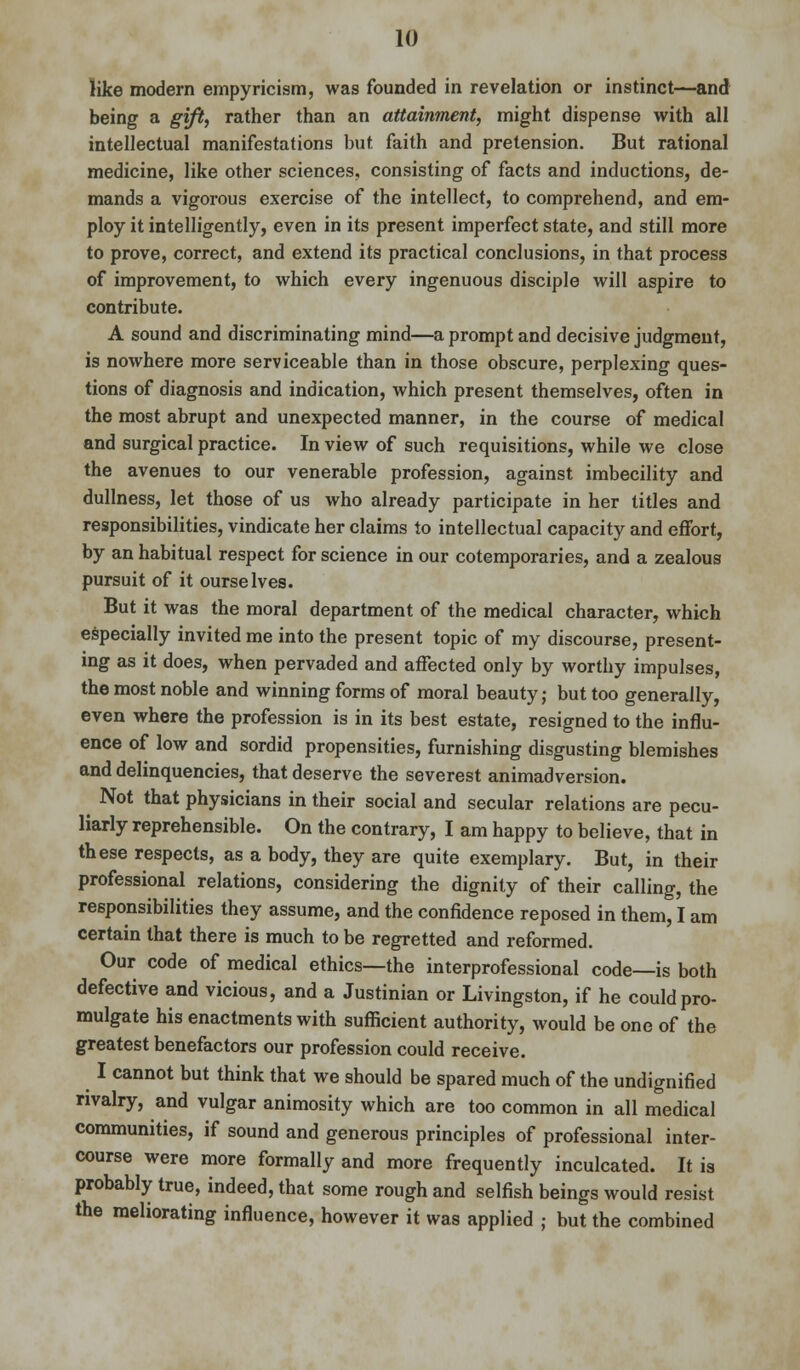 like modern empyricism, was founded in revelation or instinct—and being a gift, rather than an attainment, might dispense with all intellectual manifestations but faith and pretension. But rational medicine, like other sciences, consisting of facts and inductions, de- mands a vigorous exercise of the intellect, to comprehend, and em- ploy it intelligently, even in its present imperfect state, and still more to prove, correct, and extend its practical conclusions, in that process of improvement, to which every ingenuous disciple will aspire to contribute. A sound and discriminating mind—a prompt and decisive judgment, is nowhere more serviceable than in those obscure, perplexing ques- tions of diagnosis and indication, which present themselves, often in the most abrupt and unexpected manner, in the course of medical and surgical practice. In view of such requisitions, while we close the avenues to our venerable profession, against imbecility and dullness, let those of us who already participate in her titles and responsibilities, vindicate her claims to intellectual capacity and effort, by an habitual respect for science in our cotemporaries, and a zealous pursuit of it ourselves. But it was the moral department of the medical character, which especially invited me into the present topic of my discourse, present- ing as it does, when pervaded and affected only by worthy impulses, the most noble and winning forms of moral beauty; but too generally, even where the profession is in its best estate, resigned to the influ- ence of low and sordid propensities, furnishing disgusting blemishes and delinquencies, that deserve the severest animadversion. Not that physicians in their social and secular relations are pecu- liarly reprehensible. On the contrary, I am happy to believe, that in these respects, as a body, they are quite exemplary. But, in their professional relations, considering the dignity of their calling, the responsibilities they assume, and the confidence reposed in them, I am certain that there is much to be regretted and reformed. Our code of medical ethics—the interprofessional code—is both defective and vicious, and a Justinian or Livingston, if he could pro- mulgate his enactments with sufficient authority, would be one of the greatest benefactors our profession could receive. I cannot but think that we should be spared much of the undignified rivalry, and vulgar animosity which are too common in all medical communities, if sound and generous principles of professional inter- course were more formally and more frequently inculcated. It is probably true, indeed, that some rough and selfish beings would resist the meliorating influence, however it was applied ; but the combined