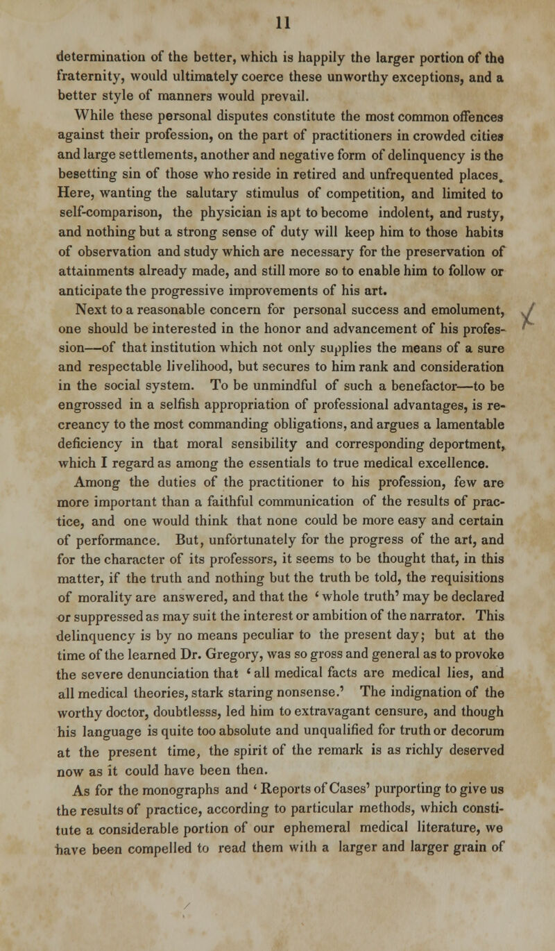 determination of the better, which is happily the larger portion of the fraternity, would ultimately coerce these unworthy exceptions, and a better style of manners would prevail. While these personal disputes constitute the most common offences against their profession, on the part of practitioners in crowded cities and large settlements, another and negative form of delinquency is the besetting sin of those who reside in retired and unfrequented places. Here, wanting the salutary stimulus of competition, and limited to self-comparison, the physician is apt to become indolent, and rusty, and nothing but a strong sense of duty will keep him to those habits of observation and study which are necessary for the preservation of attainments already made, and still more so to enable him to follow or anticipate the progressive improvements of his art. Next to a reasonable concern for personal success and emolument, one should be interested in the honor and advancement of his profes- sion—of that institution which not only supplies the means of a sure and respectable livelihood, but secures to him rank and consideration in the social system. To be unmindful of such a benefactor—to be engrossed in a selfish appropriation of professional advantages, is re- creancy to the most commanding obligations, and argues a lamentable deficiency in that moral sensibility and corresponding deportment, which I regard as among the essentials to true medical excellence. Among the duties of the practitioner to his profession, few are more important than a faithful communication of the results of prac- tice, and one would think that none could be more easy and certain of performance. But, unfortunately for the progress of the art, and for the character of its professors, it seems to be thought that, in this matter, if the truth and nothing but the truth be told, the requisitions of morality are answered, and that the ' whole truth1 may be declared or suppressed as may suit the interest or ambition of the narrator. This delinquency is by no means peculiar to the present day; but at the time of the learned Dr. Gregory, was so gross and general as to provoke the severe denunciation that ' all medical facts are medical lies, and all medical theories, stark staring nonsense.' The indignation of the worthy doctor, doubtlesss, led him to extravagant censure, and though his language is quite too absolute and unqualified for truth or decorum at the present time, the spirit of the remark is as richly deserved now as it could have been then. As for the monographs and ' Reports of Cases' purporting to give us the results of practice, according to particular methods, which consti- tute a considerable portion of our ephemeral medical literature, we have been compelled to read them with a larger and larger grain of /
