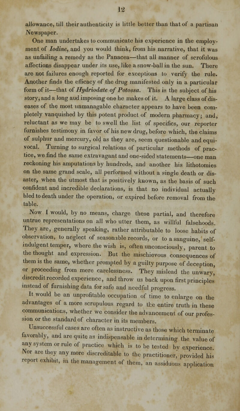 allowance, till their authenticity is little better than that of a partisan Newspaper. One man undertakes to communicate his experience in the employ- ment of Iodine, and you would think, from his narrative, that it was as unfailing a remedy as the Panacea—that all manner of scrofulous affections disappear under its use, like a snow-ball in the sun. There are not failures enough reported for exceptions to verify the rule. Another finds the efficacy of the drug manifested only in a particular form of it—that of Hydriodate of Potossa. This is the subject of his story, and a long aud imposing one he makes of it. A large class of dis- eases of the most unmanagable character appears to have been com- pletely vanquished by this potent product of modern pharmacy; and, reluctant as we may be to swell the list of specifics, our reporter furnishes testimony in favor of his new drug, before which, the claims of sulphur and mercury, old as they are, seem questionable and equi- vocal. Turning to surgical relations of particular methods of prac- tice, we find the same extravagant and one-sided statements—one man reckoning his amputations by hundreds, and another his lithotomies on the same grand scale, all performed without a single death or dis- aster, when the utmost that is positively known, as the basis of such confident and incredible declarations, is that no individual actually bled to death under the operation, or expired before removal from the table. Now I would, by no means, charge these partial, and therefore untrue representations on all who utter them, as willful falsehoods. They are, generally speaking, rather attributable to loose habits of observation, to neglect of seasonable records, or to a sanguine,' self- indulgent temper, where the wish is, often unconsciously, parent to the thought and expression. But the mischievous consequences of them is the same, whether prompted by a guilty purpose of deception, or proceeding from mere carelessness. They mislead the unwary, discredit recorded experience, and throw us back upon first principles' instead of furnishing data for safe and needful progress. It would be an unprofitable occupation of time to enlarge on the advantages of a more scrupulous regard to the entire truth in these communications, whether we consider the advancement of our profes- sion or the standard of character in its members. Unsuccessful cases are often as instructive as those which terminate favorably, and are quite as indispensable in determining the value of any system or rule of practice which is to be tested by experience Nor are they anymore discreditable to the practitioner,' provided his report exhibit, m the management of them, an assiduous application