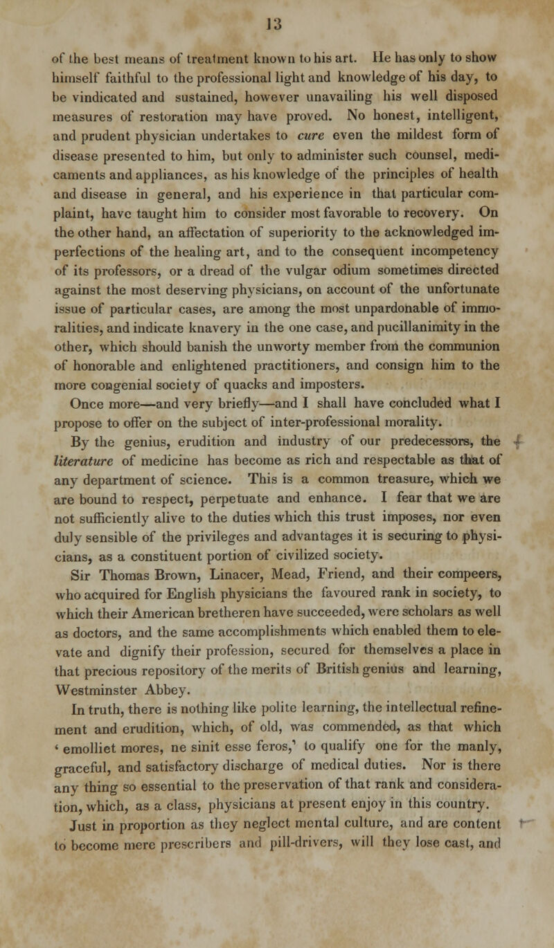 of the best means of treatment known to his art. He has only to show himself faithful to the professional light and knowledge of his day, to be vindicated and sustained, however unavailing his well disposed measures of restoration may have proved. No honest, intelligent, and prudent physician undertakes to cure even the mildest form of disease presented to him, but only to administer such counsel, medi- caments and appliances, as his knowledge of the principles of health and disease in general, and his experience in that particular com- plaint, have taught him to consider most favorable to recovery. On the other hand, an affectation of superiority to the acknowledged im- perfections of the healing art, and to the consequent incompetency of its professors, or a dread of the vulgar odium sometimes directed against the most deserving physicians, on account of the unfortunate issue of particular cases, are among the most unpardonable of immo- ralities, and indicate knavery in the one case, and pucillanimity in the other, which should banish the unworty member from the communion of honorable and enlightened practitioners, and consign him to the more congenial society of quacks and imposters. Once more—and very briefly—and I shall have concluded what I propose to offer on the subject of inter-professional morality. By the genius, erudition and industry of our predecessors, the literature of medicine has become as rich and respectable as that of any department of science. This is a common treasure, which we are bound to respect, perpetuate and enhance. I fear that we are not sufficiently alive to the duties which this trust imposes, nor even duly sensible of the privileges and advantages it is securing to physi- cians, as a constituent portion of civilized society. Sir Thomas Brown, Linacer, Mead, Friend, and their compeers, who acquired for English physicians the favoured rank in society, to which their American bretheren have succeeded, were scholars as well as doctors, and the same accomplishments which enabled them to ele- vate and dignify their profession, secured for themselves a place in that precious repository of the merits of British genius and learning, Westminster Abbey. In truth, there is nothing like polite learning, the intellectual refine- ment and erudition, which, of old, was commended, as that which ' emolliet mores, ne sinit esse feros,1 to qualify one for the manly, graceful, and satisfactory discharge of medical duties. Nor is there any thing so essential to the preservation of that rank and considera- tion, which, as a class, physicians at present enjoy in this country. Just in proportion as they neglect mental culture, and are content to become mere prescribera and pill-drivers, will they lose cast, and
