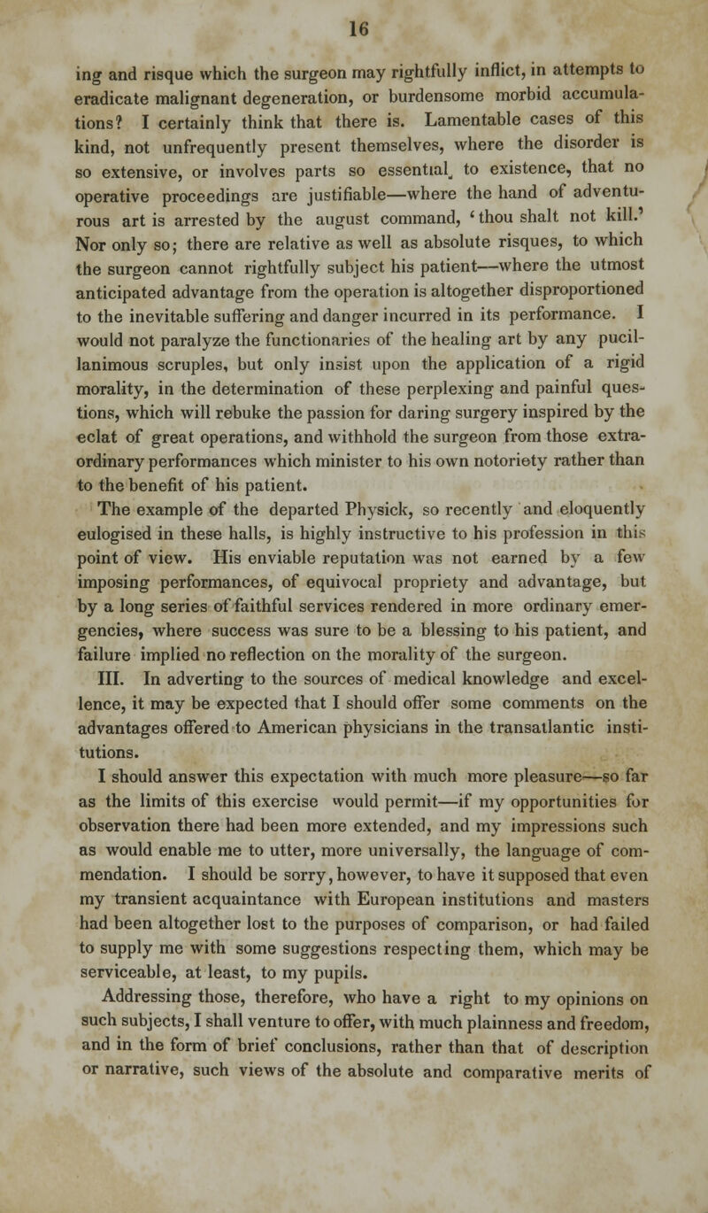 ing and risque which the surgeon may rightfully inflict, in attempts to eradicate malignant degeneration, or burdensome morbid accumula- tions? I certainly think that there is. Lamentable cases of this kind, not unfrequently present themselves, where the disorder is so extensive, or involves parts so essentiald to existence, that no operative proceedings are justifiable—where the hand of adventu- rous art is arrested by the august command, ' thou shalt not kill.1 Nor only so; there are relative as well as absolute risques, to which the surgeon cannot rightfully subject his patient—where the utmost anticipated advantage from the operation is altogether disproportioned to the inevitable suffering and danger incurred in its performance. I would not paralyze the functionaries of the healing art by any pucil- lanimous scruples, but only insist upon the application of a rigid morality, in the determination of these perplexing and painful ques- tions, which will rebuke the passion for daring surgery inspired by the eclat of great operations, and withhold the surgeon from those extra- ordinary performances which minister to his own notoriety rather than to the benefit of his patient. The example of the departed Physick, so recently and eloquently eulogised in these halls, is highly instructive to his profession in this point of view. His enviable reputation was not earned by a few imposing performances, of equivocal propriety and advantage, but by a long series of faithful services rendered in more ordinary emer- gencies, where success was sure to be a blessing to his patient, and failure implied no reflection on the morality of the surgeon. III. In adverting to the sources of medical knowledge and excel- lence, it may be expected that I should offer some comments on the advantages offered to American physicians in the transatlantic insti- tutions. I should answer this expectation with much more pleasure—so far as the limits of this exercise would permit—if my opportunities for observation there had been more extended, and my impressions such as would enable me to utter, more universally, the language of com- mendation. I should be sorry, however, to have it supposed that even my transient acquaintance with European institutions and masters had been altogether lost to the purposes of comparison, or had failed to supply me with some suggestions respecting them, which may be serviceable, at least, to my pupils. Addressing those, therefore, who have a right to my opinions on such subjects, I shall venture to offer, with much plainness and freedom, and in the form of brief conclusions, rather than that of description or narrative, such views of the absolute and comparative merits of