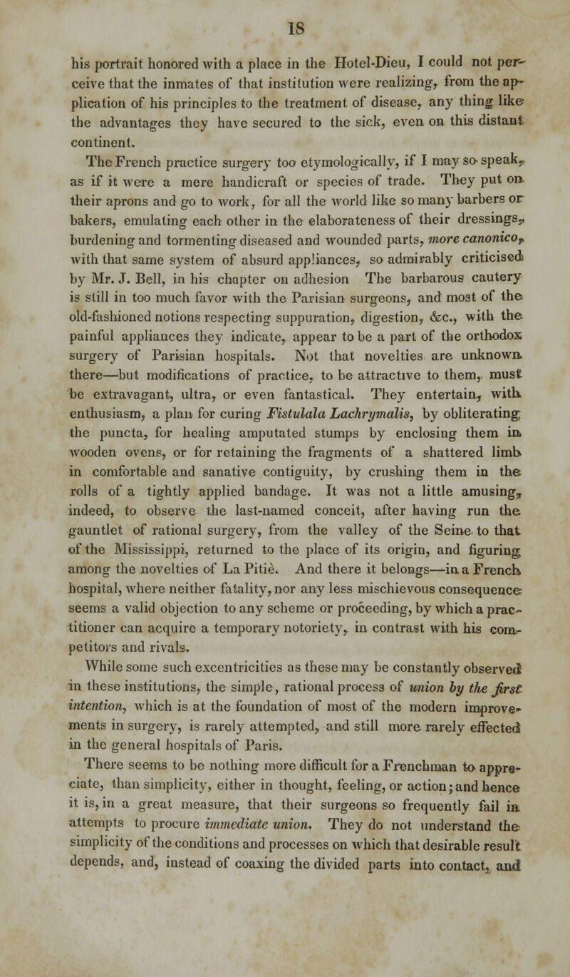 his portrait honored with a place in the Hotel-Dieu, I could not per- ceive that the inmates of that institution were realizing, from the ap- plication of his principles to the treatment of disease, any thing like the advantages they have secured to the sick, even on this distant continent. The French practice surgery too etymologically, if I may so- speak,, as if it were a mere handicraft or species of trade. They put on. their aprons and go to work, for all the world like so many barbers or bakers, emulating each other in the elaborateness of their dressings,, burdening and tormenting diseased and wounded parts, more canonicoT with that same system of absurd appliances, so admirably criticised by Mr. J. Bell, in his chapter on adhesion The barbarous cautery is still in too much favor with the Parisian surgeons, and most of the old-fashioned notions respecting suppuration, digestion, &c, with the painful appliances they indicate, appear to be a part of the orthodox surgery of Parisian hospitals. Not that novelties are unknown, there—'but modifications of practice, to be attractive to them, must be extravagant, ultra, or even fantastical. They entertain, with, enthusiasm, a plan for curing Fistulala Lachrymalis, by obliterating the puncta, for healing amputated stumps by enclosing them in* wooden ovens, or for retaining the fragments of a shattered limb in comfortable and sanative contiguity, by crushing them in the rolls of a tightly applied bandage. It was not a little amusing, indeed, to observe the last-named conceit, after having run the gauntlet of rational surgery, from the valley of the Seine to that of the Mississippi, returned to the place of its origin, and figuring among the novelties of La Pitie. And there it belongs—in a French hospital, where neither fatality, nor any less mischievous consequence seems a valid objection to any scheme or proceeding, by which a prac~ titioner can acquire a temporary notoriety, in contrast with his com- petitors and rivals. While some such excentricities as these may be constantly observed in these institutions, the simple, rational process of union by the first intention, which is at the foundation of most of the modern improve- ments in surgery, is rarely attempted, and still more rarely effected! in the general hospitals of Paris. There seems to be nothing more difficult for a Frenchman to appre- ciate, than simplicity, either in thought, feeling, or action j and hence it is, in a great measure, that their surgeons so frequently fail ia attempts to procure immediate union. They do not understand the simplicity of the conditions and processes on which that desirable result depends, and, instead of coaxing the divided parts into contact, and