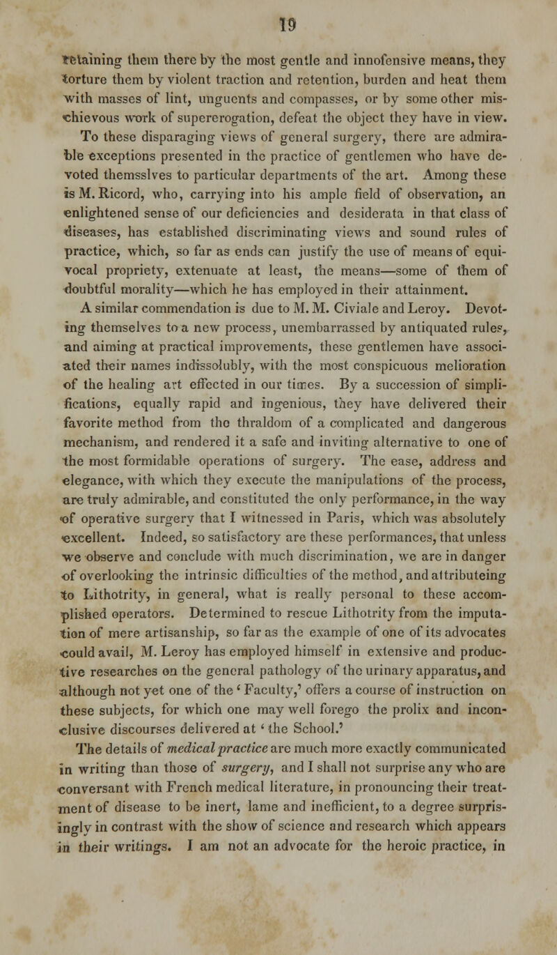 training them there by the most gentle and innofensive means, they torture them by violent traction and retention, burden and heat them with masses of lint, unguents and compasses, or by some other mis- chievous work of supererogation, defeat the object they have in view. To these disparaging views of general surgery, there are admira- ble exceptions presented in the practice of gentlemen who have de- voted themsslves to particular departments of the art. Among these isM. Ricord, who, carrying into his ample field of observation, an enlightened sense of our deficiencies and desiderata in that class of diseases, has established discriminating views and sound rules of practice, which, so far as ends can justify the use of means of equi- vocal propriety, extenuate at least, the means—some of them of doubtful morality—which he has employed in their attainment. A similar commendation is due to M. M. Civiale and Leroy. Devot- ing themselves to a new process, unembarrassed by antiquated rules, and aiming at practical improvements, these gentlemen have associ- ated their names indissolubly, with the most conspicuous melioration of the healing art effected in our times. By a succession of simpli- fications, equally rapid and ingenious, they have delivered their favorite method from tho thraldom of a complicated and dangerous mechanism, and rendered it a safe and inviting alternative to one of the most formidable operations of surgery. The ease, address and elegance, with which they execute the manipulations of the process, are truly admirable, and constituted the only performance, in the way «of operative surgery that I witnessed in Paris, which was absolutely excellent. Indeed, so satisfactory are these performances, that unless we observe and conclude with much discrimination, we are in danger of overlooking the intrinsic difficulties of the method, and altributeing to Lithotrity, in general, what is really personal to these accom- plished operators. Determined to rescue Lithotrity from the imputa- tion of mere artisanship, so far as the example of one of its advocates •could avail, M. Leroy has employed himself in extensive and produc- tive researches on the general pathology of the urinary apparatus, and although not yet one of the ' Faculty,' offers a course of instruction on these subjects, for which one may well forego the prolix and incon- clusive discourses delivered at' the School.' The details of medical practice are much more exactly communicated in writing than those of surgery, and I shall not surprise any who are conversant with French medical literature, in pronouncing their treat- ment of disease to be inert, lame and inefficient, to a degree surpris- ingly in contrast with the show of science and research which appears in their writings. I am not an advocate for the heroic practice, in