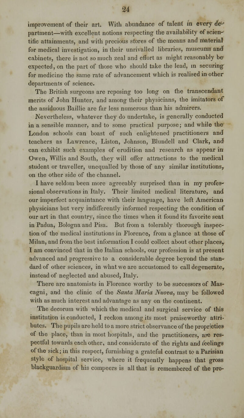 improvement of their art. With abundance of talent in every dV' partment—with excellent notions respecting the availability of scien-' tific attainments, and with precious stores of the means and material for medical investigation, in their unrivalled libraries, museums and? cabinets, there is not so much zeal and effort as might reasonably b& expected, on the part of those who should take the lead, in securing for medicine the same rate of advancement which is realised in other departments of science. The British surgeons are reposing too long on the transcendant merits of John Hunter, and among their physicians, the imitators of the assiduous Baillie are far less numerous than his admirers. Nevertheless, whatever they do undertake, is generally conducted in a sensible manner, and to some practical purpose; and while the London schools can boast of such enlightened practitioners and teachers as Lawrence, Liston, Johnson, Blundell and Clark, and can exhibit such examples of erudition and research as appear ire Owen, Willis and South, they will offer attractions to the medical student or traveller, unequalled by those of any similar institutions, on the other side of the channel. I have seldom been more agreeably surprised than in my profes- sional observations in Italy. Their limited medical literature, and our imperfect acquaintance with their language, have left American physicians but very indifferently informed respecting the condition of our art in that country, since the times when it found its favorite seat in Padua, Bologna and Pisa. But from a tolerably thorough inspec- tion of the medical institutions in Florence, from a glance at those of Milan, and from the best information I could collect about other places? I am convinced that in the Italian schools, our profession is at present advanced and progressive to a considerable degree beyond the stan- dard of other sciences, in what we are accustomed to call degenerate, instead of neglected and abused, Italy. There are anatomists in Florence worthy to be successors of Mas- cagni, and the clinic of the Santa Maria Nuova, may be followed with as much interest and advantage as any on the continent. The decorum with which the medical and surgical service of this institution is conducted, I reckon among its most praiseworthy attri- butes. The pupils are held to a more strict observance of the proprieties of the place, than in most hospitals, and the practitioners, are res- pectful towards each other, and considerate of the rights and feelings of the sick; in this respect, furnishing a grateful contrast to a Parisian style of hospital service, where it frequently happens that gross blackguardism of his compeers is all that is remembered of the pro-