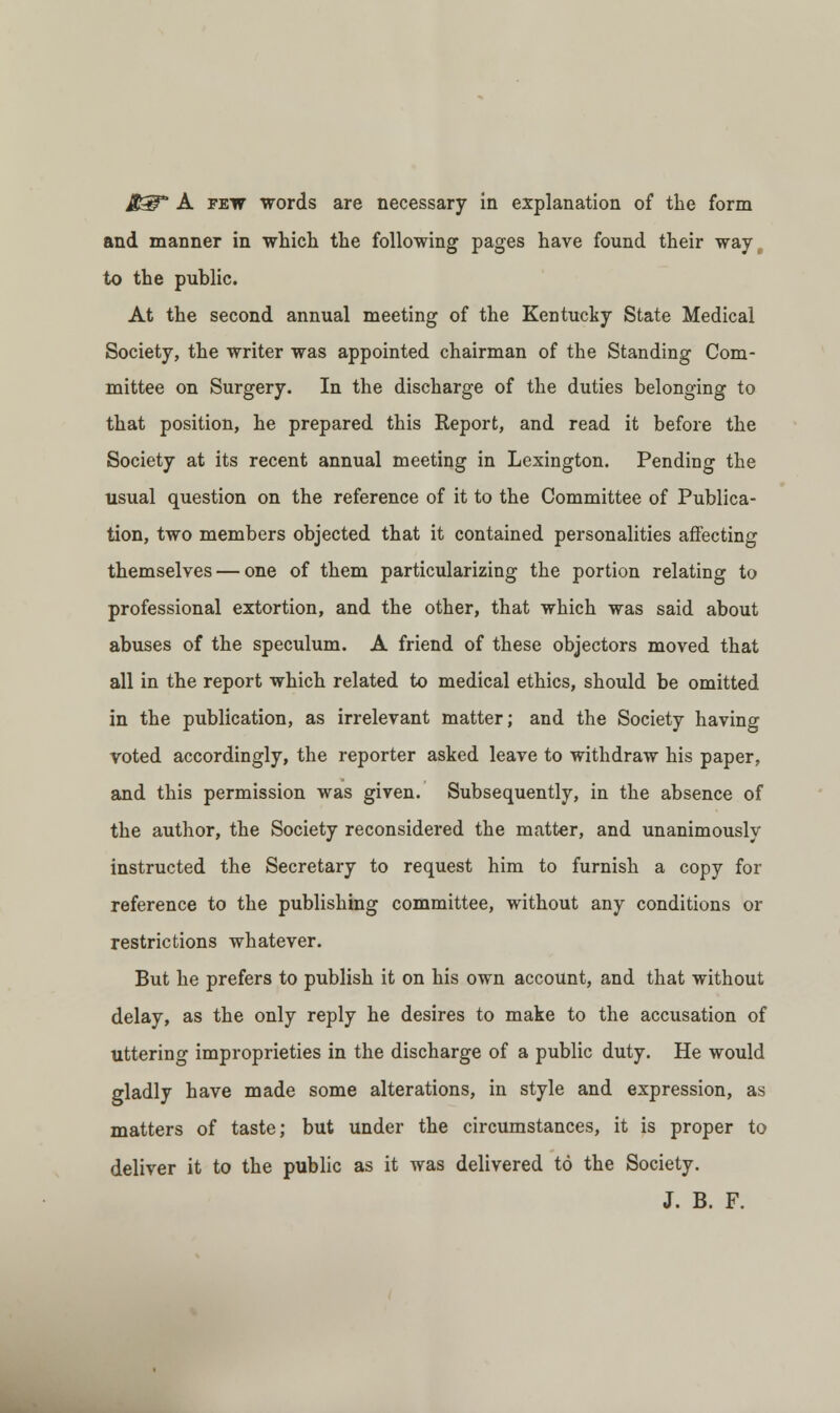 and manner in which the following pages have found their way, to the public. At the second annual meeting of the Kentucky State Medical Society, the writer was appointed chairman of the Standing Com- mittee on Surgery. In the discharge of the duties belonging to that position, he prepared this Report, and read it before the Society at its recent annual meeting in Lexington. Pending the usual question on the reference of it to the Committee of Publica- tion, two members objected that it contained personalities affecting themselves — one of them particularizing the portion relating to professional extortion, and the other, that which was said about abuses of the speculum. A friend of these objectors moved that all in the report which related to medical ethics, should be omitted in the publication, as irrelevant matter; and the Society having voted accordingly, the reporter asked leave to withdraw his paper, and this permission was given. Subsequently, in the absence of the author, the Society reconsidered the matter, and unanimously instructed the Secretary to request him to furnish a copy for reference to the publishing committee, without any conditions or restrictions whatever. But he prefers to publish it on his own account, and that without delay, as the only reply he desires to make to the accusation of uttering improprieties in the discharge of a public duty. He would gladly have made some alterations, in style and expression, as matters of taste; but under the circumstances, it is proper to deliver it to the public as it was delivered to the Society. J. B. F.