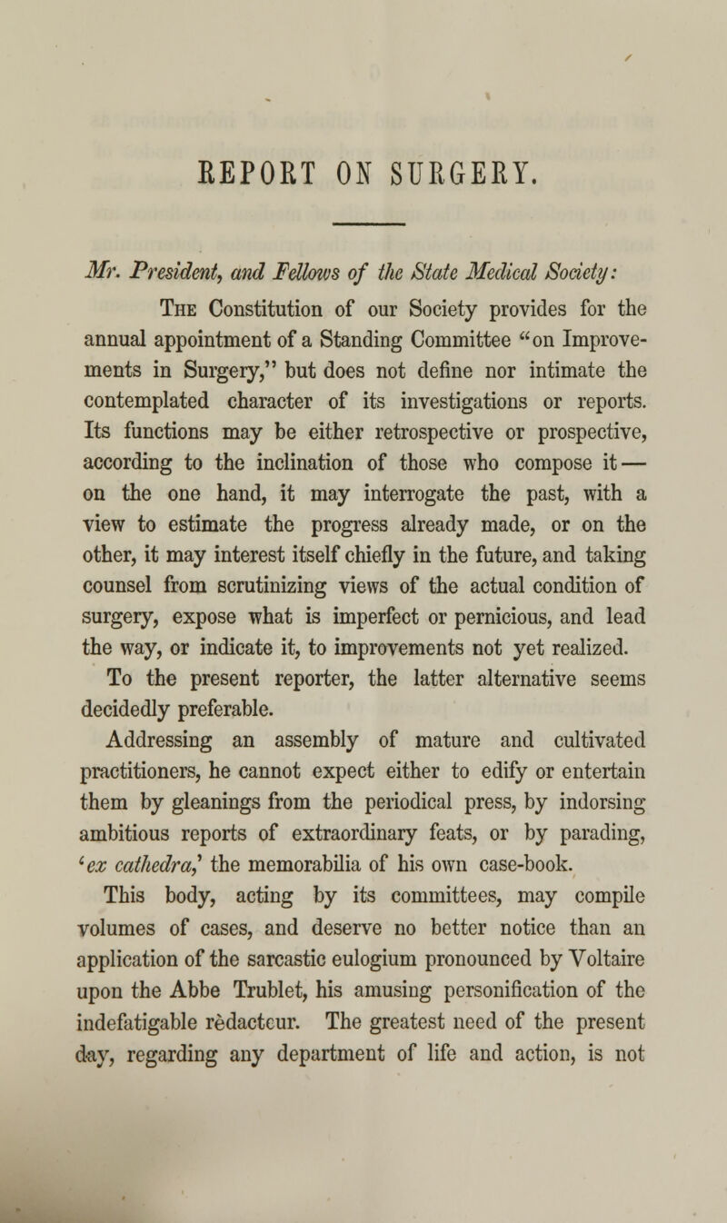 REPORT ON SURGERY. Mr. President, and Fellows of the State Medical Society: The Constitution of our Society provides for the annual appointment of a Standing Committee on Improve- ments in Surgery, but does not define nor intimate the contemplated character of its investigations or reports. Its functions may be either retrospective or prospective, according to the inclination of those who compose it — on the one hand, it may interrogate the past, with a view to estimate the progress already made, or on the other, it may interest itself chiefly in the future, and taking counsel from scrutinizing views of the actual condition of surgery, expose what is imperfect or pernicious, and lead the way, or indicate it, to improvements not yet realized. To the present reporter, the latter alternative seems decidedly preferable. Addressing an assembly of mature and cultivated practitioners, he cannot expect either to edify or entertain them by gleanings from the periodical press, by indorsing ambitious reports of extraordinary feats, or by parading, ^ex cathedra,^ the memorabilia of his own case-book. This body, acting by its committees, may compile volumes of cases, and deserve no better notice than an application of the sarcastic eulogium pronounced by Voltaire upon the Abbe Trublet, his amusing personification of the indefatigable redacteur. The greatest need of the present d-ay, regarding any department of life and action, is not