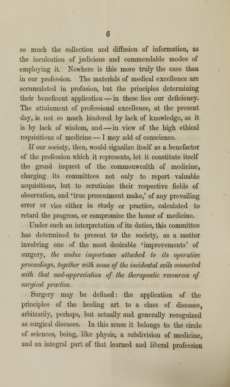 so much the collection and diffusion of information, as the inculcation of judicious and commendable modes of employing it. Nowhere is this more truly the case than in our profession. The materials of medical excellence are accumulated in profusion, but the principles determining their beneficent application — in these lies our deficiency. The attainment of professional excellence, at the present day, is not so much hindered by lack of knowledge, as it is by lack of wisdom, and — in view of the high ethical requisitions of medicine — I may add of conscience. If our society, then, would signalize itself as a benefactor of the profession which it represents, let it constitute itself the grand inquest of the commonwealth of medicine, charging its committees not only to report valuable acquisitions, but to scrutinize their respective fields of observation, and 'true presentment make,' of any prevailing error or vice either in study or practice, calculated to retard the progress, or compromise the honor of medicine. Under such an interpretation of its duties, this committee has determined to present to the society, as a matter involving one of the most desirable 'improvements' of surgery, the undue importance attached to its operative proceedings, together tvith some of the incidental evils connected ivith that mal-appreciation of the therapeutic resources of surgical practice. Surgeiy may be defined: the application of the principles of the healing art to a class of diseases, arbitrarily, perhaps, but actually and generally recognized as surgical diseases. In this sense it belongs to the circle of sciences, being, like physic, a subdivision of medicine, and an integral part of that learned and liberal profession