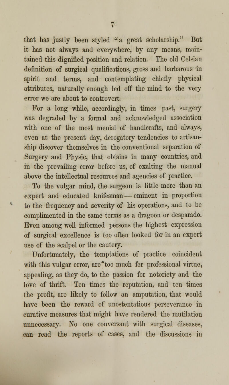 that has justly been styled a great scholarship. But it has not always and everywhere, by any means, main- tained this dignified position and relation. The old Celsian definition of surgical qualifications, gross and barbarous in spirit and terms, and contemplating chiefly physical attributes, naturally enough led off the mind to the very error we are about to controvert. For a long while, accordingly, in times past, surgery was degraded by a formal and acknowledged association with one of the most menial of handicrafts, and always, even at the present day, derogatory tendencies to artisan- ship discover themselves in the conventional separation of Surgery and Physic, that obtains in many countries, and in the prevailing error before us, of exalting the manual above the intellectual resources and agencies of practice. To the vulgar mind, the surgeon is little more than an expert and educated knifesman — eminent in proportion to the frequency and severity of his operations, and to be complimented in the same terms as a dragoon or desparado. Even among well informed persons the highest expression of surgical excellence is too often looked for in an expert use of the scalpel or the cautery. Unfortunately, the temptations of practice coincident with this vulgar error, aretoo much for professional virtue, appealing, as they do, to the passion for notoriety and the love of thrift. Ten times the reputation, and ten times the profit, are likely to follow an amputation, that would have been the reward of unostentatious perseverance in curative measures that might have rendered the mutilation unnecessary. No one conversant with surgical diseases, can read the reports of cases, and the discussions in
