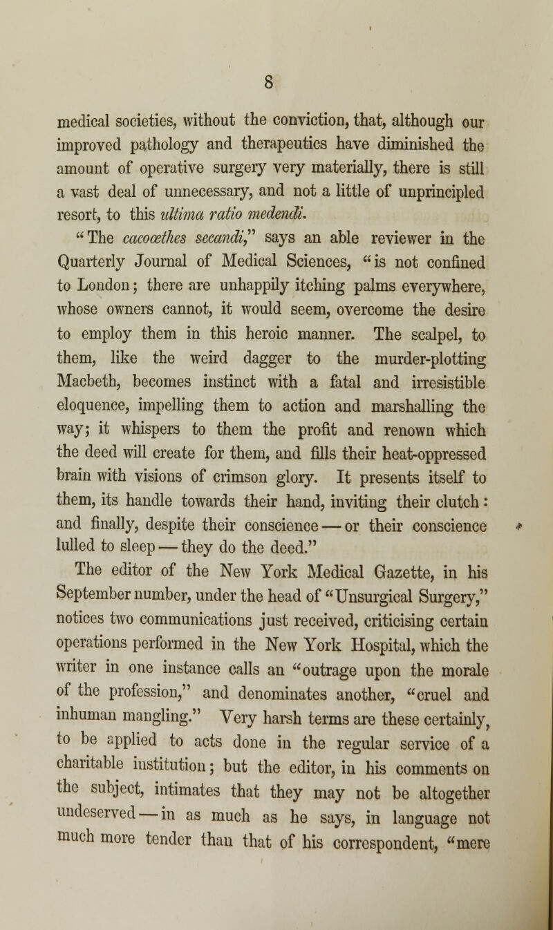 medical societies, without the conviction, that, although our improved pathology and therapeutics have diminished the amount of operative surgery very materially, there is still a vast deal of unnecessary, and not a little of unprincipled resort, to this ultima ratio medendi. The cacooethes secandi says an able reviewer in the Quarterly Journal of Medical Sciences, is not confined to London; there are unhappily itching palms everywhere, whose owners cannot, it would seem, overcome the desire to employ them in this heroic manner. The scalpel, to them, like the weird dagger to the murder-plotting Macbeth, becomes instinct with a fatal and irresistible eloquence, impelling them to action and marshalling the way; it whispers to them the profit and renown which the deed will create for them, and fills their heat-oppressed brain with visions of crimson glory. It presents itself to them, its handle towards their hand, inviting their clutch: and finally, despite their conscience — or their conscience lulled to sleep — they do the deed. The editor of the New York Medical Gazette, in his September number, under the head of Unsurgical Surgery, notices two communications just received, criticising certain operations performed in the New York Hospital, which the writer in one instance calls an outrage upon the morale of the profession, and denominates another, cruel and inhuman mangling. Very harsh terms are these certamly, to be applied to acts done in the regular service of a charitable institution; but the editor, in his comments on the subject, intimates that they may not be altogether undeserved —in as much as he says, in language not much more tender than that of his correspondent, mere