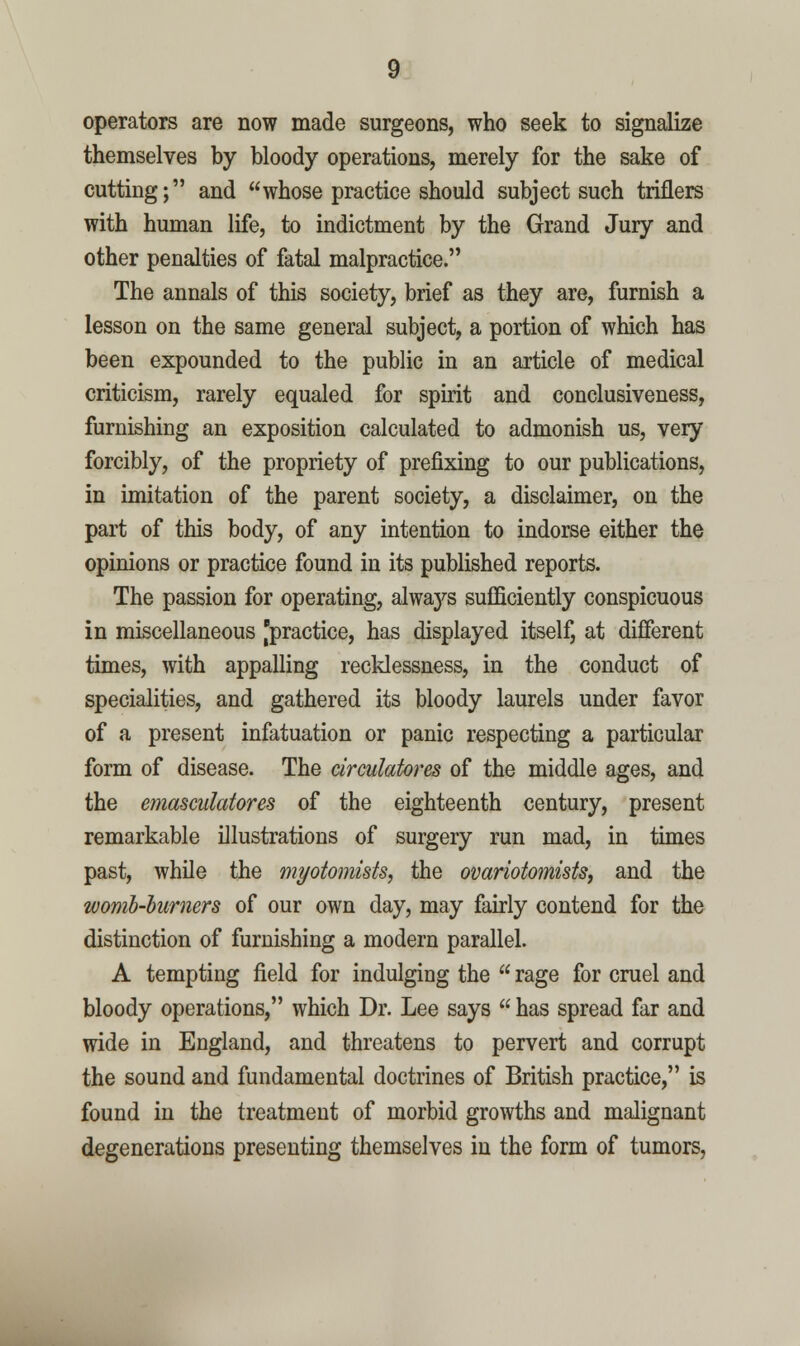 operators are now made surgeons, who seek to signalize themselves by bloody operations, merely for the sake of cutting; and whose practice should subject such triflers with human life, to indictment by the Grand Jury and other penalties of fatal malpractice. The annals of this society, brief as they are, furnish a lesson on the same general subject, a portion of which has been expounded to the public in an article of medical criticism, rarely equaled for spirit and conclusiveness, furnishing an exposition calculated to admonish us, very forcibly, of the propriety of prefixing to our publications, in imitation of the parent society, a disclaimer, on the part of this body, of any intention to indorse either the opinions or practice found in its published reports. The passion for operating, alwaj^'s sufficiently conspicuous in miscellaneous [practice, has displayed itself, at different times, with appalling recklessness, in the conduct of specialities, and gathered its bloody laurels under favor of a present infatuation or panic respecting a particular form of disease. The circulatores of the middle ages, and the emasculatores of the eighteenth century, present remarkable illustrations of surgery run mad, in times past, while the myotomists, the ovariotomists, and the womb-hurners of our own day, may fairly contend for the distinction of furnishing a modern parallel. A tempting field for indulging the  rage for cruel and bloody operations, which Dr. Lee says  has spread far and wide in England, and threatens to pervert and corrupt the sound and fundamental doctrines of British practice, is found in the treatment of morbid growths and malignant degenerations presenting themselves in the form of tumors,