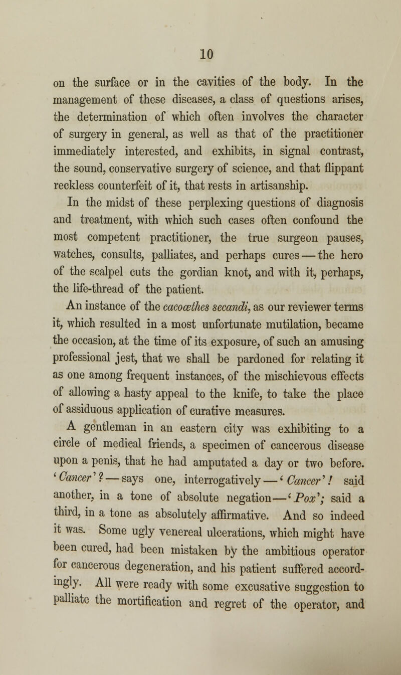 on the surface or in the cavities of the body. In the management of these diseases, a class of questions arises, the determination of which often involves the character of surgery in general, as well as that of the practitioner immediately interested, and exhibits, in signal contrast, the sound, conservative surgery of science, and that flippant reckless counterfeit of it, that rests in artisanship. In the midst of these perplexing questions of diagnosis and treatment, with which such cases often confound the most competent practitioner, the true surgeon pauses, watches, consults, palliates, and perhaps cures — the hero of the scalpel cuts the gordian knot, and with it, perhaps, the life-thread of the patient. An instance of the cacocethes secandi, as our reviewer terms it, which resulted in a most unfortunate mutilation, became the occasion, at the time of its exposure, of such an amusing professional jest, that we shall be pardoned for relating it as one among frequent instances, of the mischievous effects of allowing a hasty appeal to the knife, to take the place of assiduous application of curative measures. A gentleman in an eastern city was exhibiting to a circle of medical friends, a specimen of cancerous disease upon a penis, that he had amputated a day or two before. ' Cancer' ? — says one, interrogatively — < Cancer'! said another, in a tone of absolute negation—^Pox'; said a thu-d, in a tone as absolutely affirmative. And so indeed it was. Some ugly venereal ulcerations, which might have been cured, had been mistaken by the ambitious operator for cancerous degeneration, and his patient suffered accord- ingly. All were ready with some excusative suggestion to palliate the mortification and regret of the operator, and