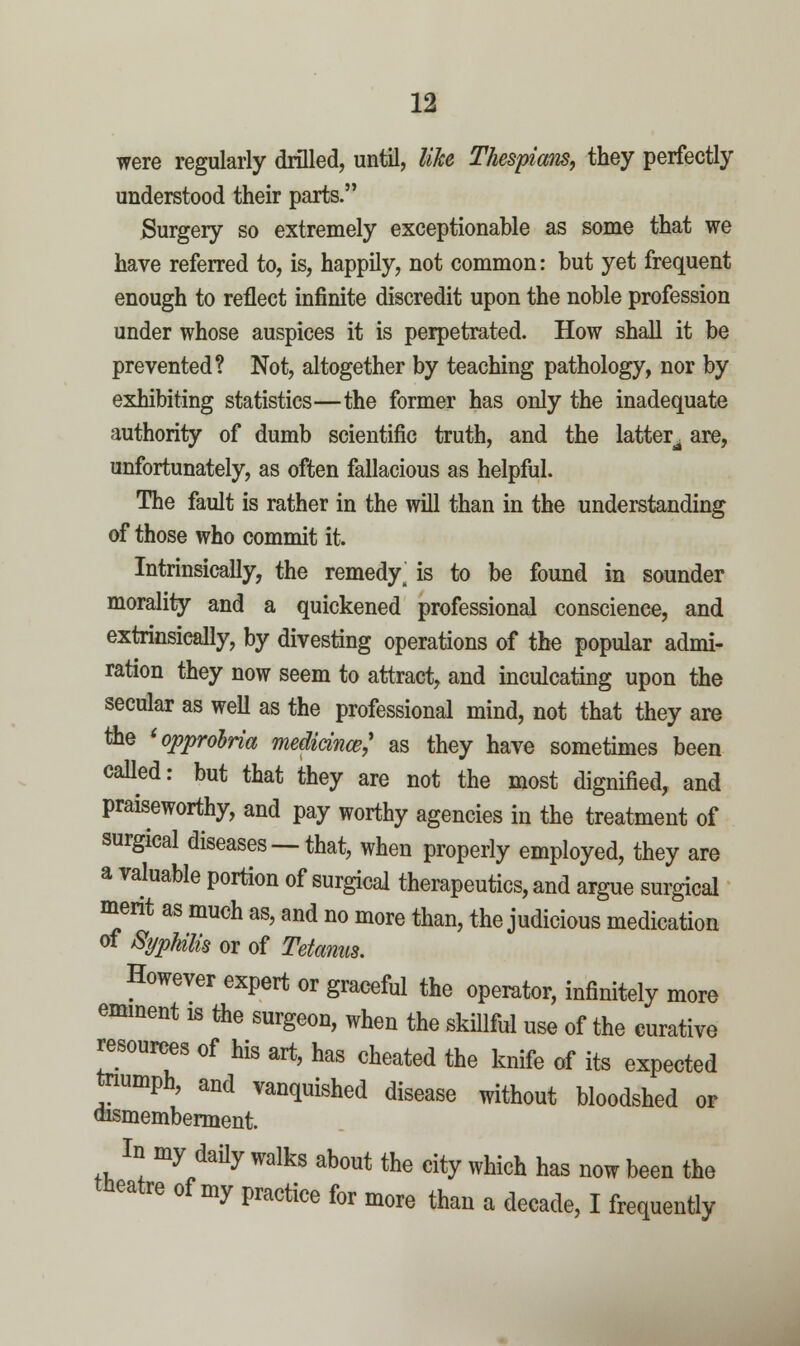 were regularly drilled, until, like Thespiam, they perfectly understood their parts. Surgery so extremely exceptionable as some that we have referred to, is, happily, not common: but yet frequent enough to reflect infinite discredit upon the noble profession under whose auspices it is perpetrated. How shall it be prevented? Not, altogether by teaching pathology, nor by exhibiting statistics—the former has only the inadequate authority of dumb scientific truth, and the latter^ are, unfortunately, as often fallacious as helpful. The fault is rather in the will than in the understanding of those who commit it. Intrinsically, the remedy^ is to be found in sounder morality and a quickened professional conscience, and extrinsically, by divesting operations of the popular admi- ration they now seem to attract, and inculcating upon the secular as weU as the professional mind, not that they are the 'opprolria medicince,' as they have sometimes been caUed: but that they are not the most dignified, and praiseworthy, and pay worthy agencies in the treatment of surgical diseases —that, when properly employed, they are a valuable portion of surgical therapeutics, and argue surgical ment as much as, and no more than, the judicious medication of %phms or of Tetanus. However expert or graceful the opemtor, infinitely more emment is Hhe surgeon, when the skillful use of the curative ^sources of his art, has cheated the knife of its expected tnumph, and vanquished disease without bloodshed or aismemberment. In my daily walks about the city which has now been the tiieatre of my practice for more than a decade, I frequently