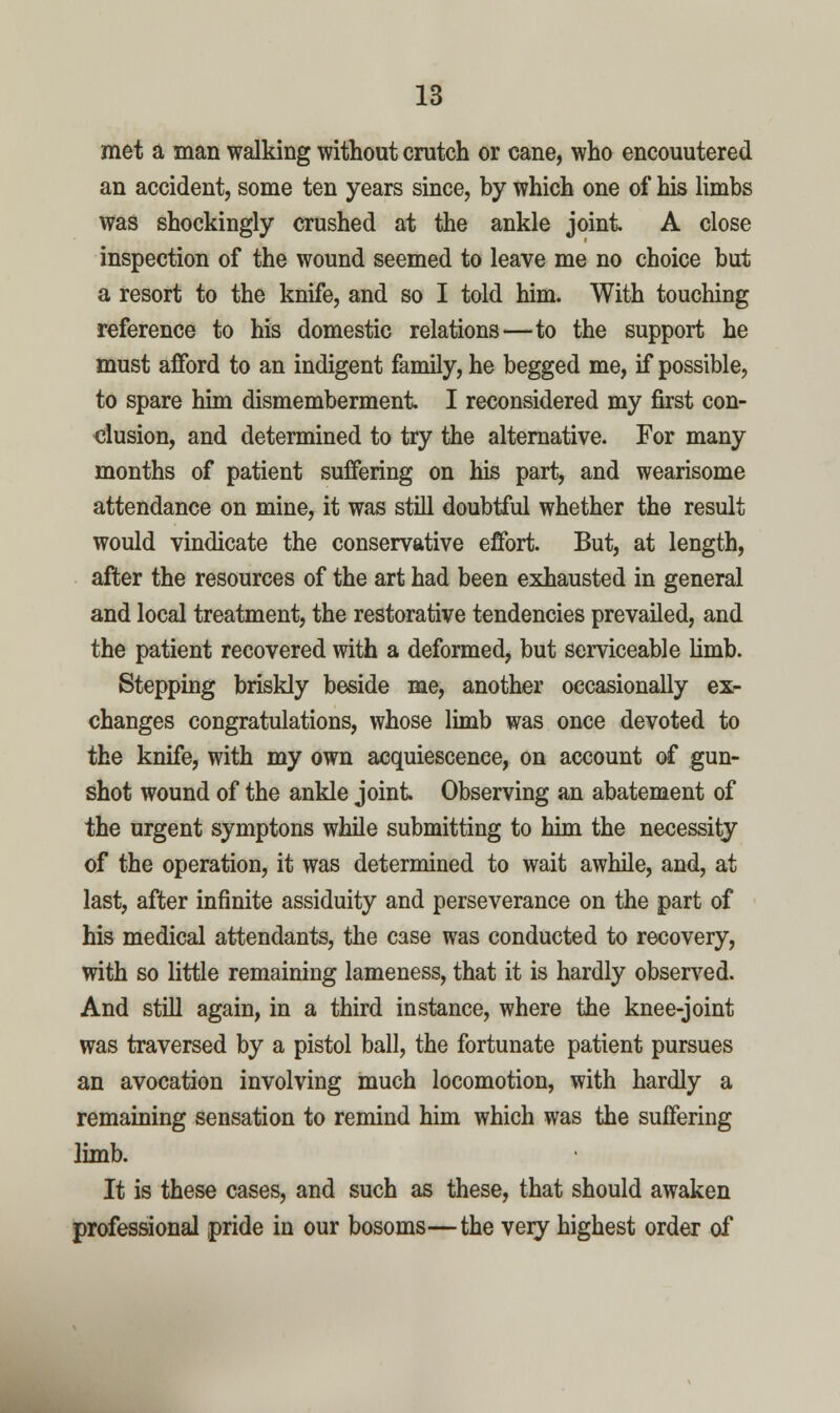met a man walking without crutch or cane, who encountered an accident, some ten years since, by which one of his limbs Was shockingly crushed at the ankle joint A close inspection of the wound seemed to leave me no choice but a resort to the knife, and so I told him. With touching reference to his domestic relations—to the support he must afford to an indigent family, he begged me, if possible, to spare him dismemberment I reconsidered my first con- clusion, and determined to try the alternative. For many months of patient suffering on his part, and wearisome attendance on mine, it was still doublful whether the result would vindicate the conservative effort. But, at length, after the resources of the art had been exhausted in general and local treatment, the restorative tendencies prevailed, and the patient recovered with a deformed, but serviceable limb. Stepping briskly beside me, another occasionally ex- changes congratulations, whose limb was once devoted to the knife, with my own acquiescence, on account of gun- shot wound of the ankle joint Observing an abatement of the urgent symptons while submitting to him the necessity of the operation, it was determined to wait awhile, and, at last, after infinite assiduity and perseverance on the part of his medical attendants, the case was conducted to recovery, with so little remaining lameness, that it is hardly observed. And still again, in a third instance, where the knee-joint was traversed by a pistol ball, the fortunate patient pursues an avocation involving much locomotion, with hardly a remaining sensation to remind him which was the suffering limb. It is these cases, and such as these, that should awaken professional pride in our bosoms—the very highest order of