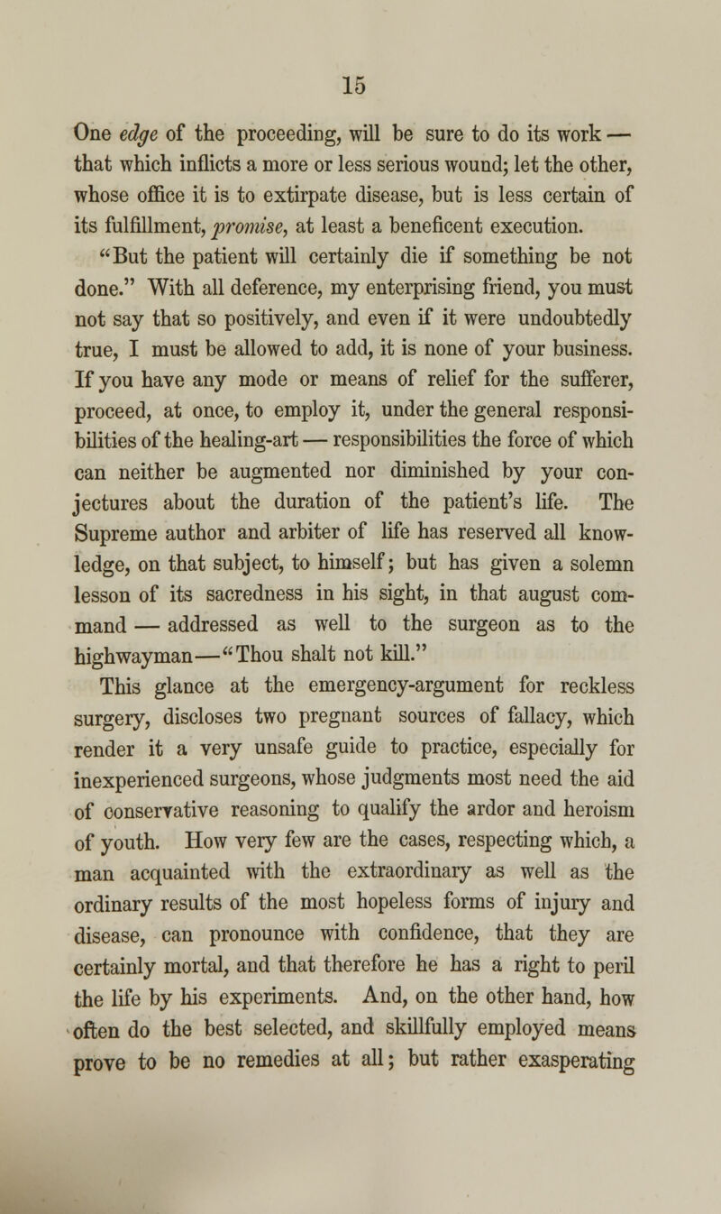 One edge of the proceediDg, will be sure to do its work — that which inflicts a more or less serious wound; let the other, whose office it is to extirpate disease, but is less certain of its fulfillment, promise, at least a beneficent execution. But the patient will certainly die if something be not done. With all deference, my enterprising friend, you must not say that so positively, and even if it were undoubtedly true, I must be allowed to add, it is none of your business. If you have any mode or means of relief for the sufferer, proceed, at once, to employ it, under the general responsi- bilities of the healing-art — responsibilities the force of which can neither be augmented nor diminished by your con- jectures about the duration of the patient's life. The Supreme author and arbiter of life has reserved all know- ledge, on that subject, to himself; but has given a solemn lesson of its sacredness in his sight, in that august com- mand — addressed as well to the surgeon as to the highwayman—Thou shalt not kill. This glance at the emergency-argument for reckless surgery, discloses two pregnant sources of fallacy, which render it a very unsafe guide to practice, especially for inexperienced surgeons, whose judgments most need the aid of conservative reasoning to qualify the ardor and heroism of youth. How very few are the cases, respecting which, a man acquainted with the extraordinary as well as the ordinary results of the most hopeless forms of injury and disease, can pronounce with confidence, that they are certainly mortal, and that therefore he has a right to peril the life by his experiments. And, on the other hand, how often do the best selected, and skillfully employed means prove to be no remedies at all; but rather exasperating