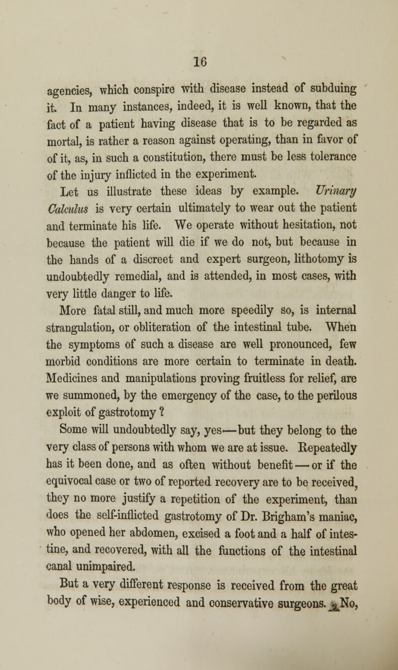 agencies, which conspire with disease instead of subduing it In many instances, indeed, it is well known, that the fact of a patient having disease that is to be regarded as mortal, is rather a reason against operating, than in favor of of it, as, in such a constitution, there must be less tolerance of the injury inflicted in the experiment. Let us illustrate these ideas by example. Urinary Calculus is very certain ultimately to wear out the patient and terminate his life. We operate without hesitation, not because the patient will die if we do not, but because in the hands of a discreet and expert surgeon, lithotomy is undoubtedly remedial, and is attended, in most cases, with very little danger to life. More fatal still, and much more speedily so, is internal strangulation, or obliteration of the intestinal tube. When the symptoms of such a disease are well pronounced, few morbid conditions are more certain to terminate in death. Medicines and manipulations proving fruitless for relief, are we summoned, by the emergency of the case, to the perilous exploit of gastrotomy ? Some will undoubtedly say, yes—but they belong to the very class of persons with whom we are at issue. Repeatedly has it been done, and as often without benefit — or if the equivocal case or two of reported recovery are to be received, they no more justify a repetition of the experunent, than does the self-inflicted gastrotomy of Dr. Brigham's maniac, who opened her abdomen, excised a foot and a half of intes- tine, and recovered, with all the functions of the intestinal canal unimpaired. But a very different response is received from the great body of wise, experienced and conservative surgeons. ^No,