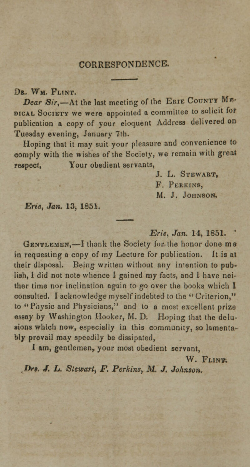 CORRESPONDENCE. Or. Wm. Flint. Dear Sir,—At the last meeting of the Erie Count* Mr- dical Society we were appointed a committee to solicit for publication a copy of your eloquent Address delivered on Tuesday evening, January 7th. Hoping that it may suit your pleasure and convenience to comply with the wishes of the Society, we remain with great respect, Your obedient servants, J. L. Stewart, F. Perkins, M. J. Johnson, Erie, Jan. 13, 1851. Erie, Jan. 14, 1851. ' Gentlemen,—I thank the Society for the honor done me in requesting a copy of my Lecture for publication. It is at their disposal. Being written without any in'ention to pub- lish, 1 did not note whence I gained my facts, and 1 have nei- ther time nor inclination again to go over the books which I consulted. I acknowledge myself indebted to the  Criterion, to  Physic and Physicians, and to a most excellent prize essay by Washington Hooker, M. D. Hoping that the delu- sions which now, especially in this community, so lamenta bly prevail may speedily be dissipated, 1 am, gentlemen,, your most obedient servant, W. Flint. f*r*. J. L. Stewart, F. Perkins, M. J. Johnson.