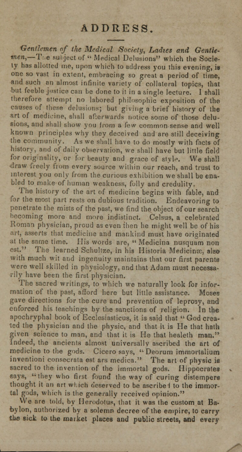 ADDRESS. Gentlemen of the Medical Society, Ladies and Gentle- men,—T.,e subject of  Medical Delusions which the Socie- ty has allotted me, upon which to address you this evening, is one so vast in extent, embracing so great a period of time, and such an almost infinite variety of collateral topics, that but feeble justice can be done to it in a single lecture. 1 shall therefore attempt no labored philosophic exposition of the causes of these delusions; but giving a brief history of the art of medicine, shall afterwards notice some of those delu- sions, and shall show you from a few common sense and well known principles why they deceived and are still deceiving the community. As we shall have to do mostly with facts of history, and of daily observation, we shall have but little field for originality, or for beauty and grace of style. We shall <lraw freely from every source within our reach, and trust to interest you only from the curious exhibition we shall be ena- bled to make-of human weakness, folly and credulity. The history of the art of medicine begins with fable, and for the most part rests on dubious tradition. Endeavoring to penetrate the mists of the past, we find the object of our search hecoming more and more indistinct. Celsus, a celebrated Roman physician, proud as even then he might well be of his art, asserts that medicine and mankind must have originated at the same time. His words are,  Medicina nusquam non est.1' The learned Schultze, in his Historia Medicinie, also with much wit and ingenuity maintains that our first parents were well skilled in physiology, and that Adam must necessa- rily have been the first physician. The sacred writings, to which we naturally look for infor- mation of the past, afford here but little assistance. Moses gave directions for the cure and prevention of leprosy, and enforced his teachings by the sanctions of religion. In the apochryphal book of Ecclesiasticus, it is said that  God crea- ted the physician and the physic, and that it is He that hath given science to man, and that it is He that healeth man. Indeed, the ancients almost universally ascribed the art of medicine to the gods. Cicero says, Deorum immortalium inventioni consecrata est ars medica. The art of physic ia sacred to the invention of the immortal gods. Hippocrates says, they who first found the way of curing distempers thought it an art which deserved to be ascribe! to the immor- tal gods, which is the generally received opinion. We are told, by Herodotus, that it was the custom at Ba- bylon, authorized by a solemn decree of the empire, to carry the sick to the market places and public streets, and every