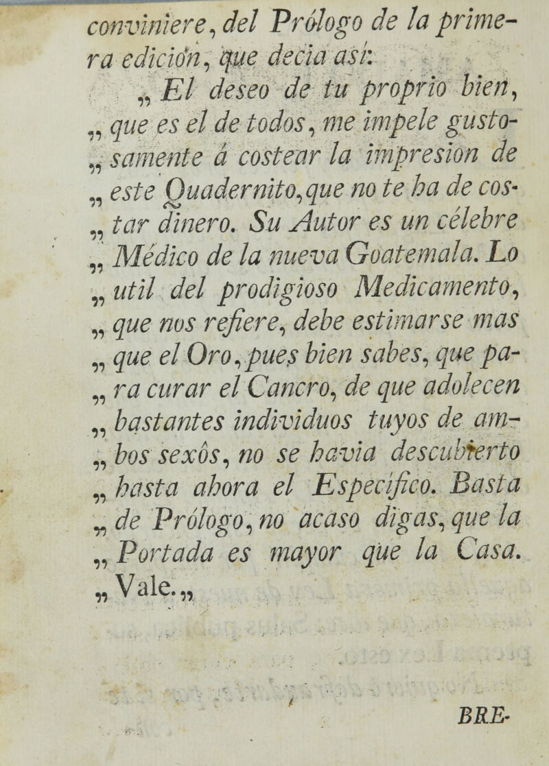 conviniere, del Prólogo de la prime- ra-edición, ¿fue decía asi: „ El deseo de tu proprio bien, „ que es el de todos, me impele gusto- | sámente a costear la impresión de „ este Quadernito,que no te ha de eos- „ tar dinero. Su Autor es un célebre .,, Médico de la nueva Goatemala. Lo „ útil del prodigioso Medicamento, ,, que nos refiere, debe estimarse mas „ que elOro,pue$ bien sabes, quepa- „ ra curar el Cancro, de que adolecen „ bastantes individuos tuyos de am- ibos sexos, no se havia descubierto „ hasta ahora el Específico. Basta „ de Prólogo, no acaso digas, que la „ Portada es mayor que la Casa. „Vale.„ BRE-