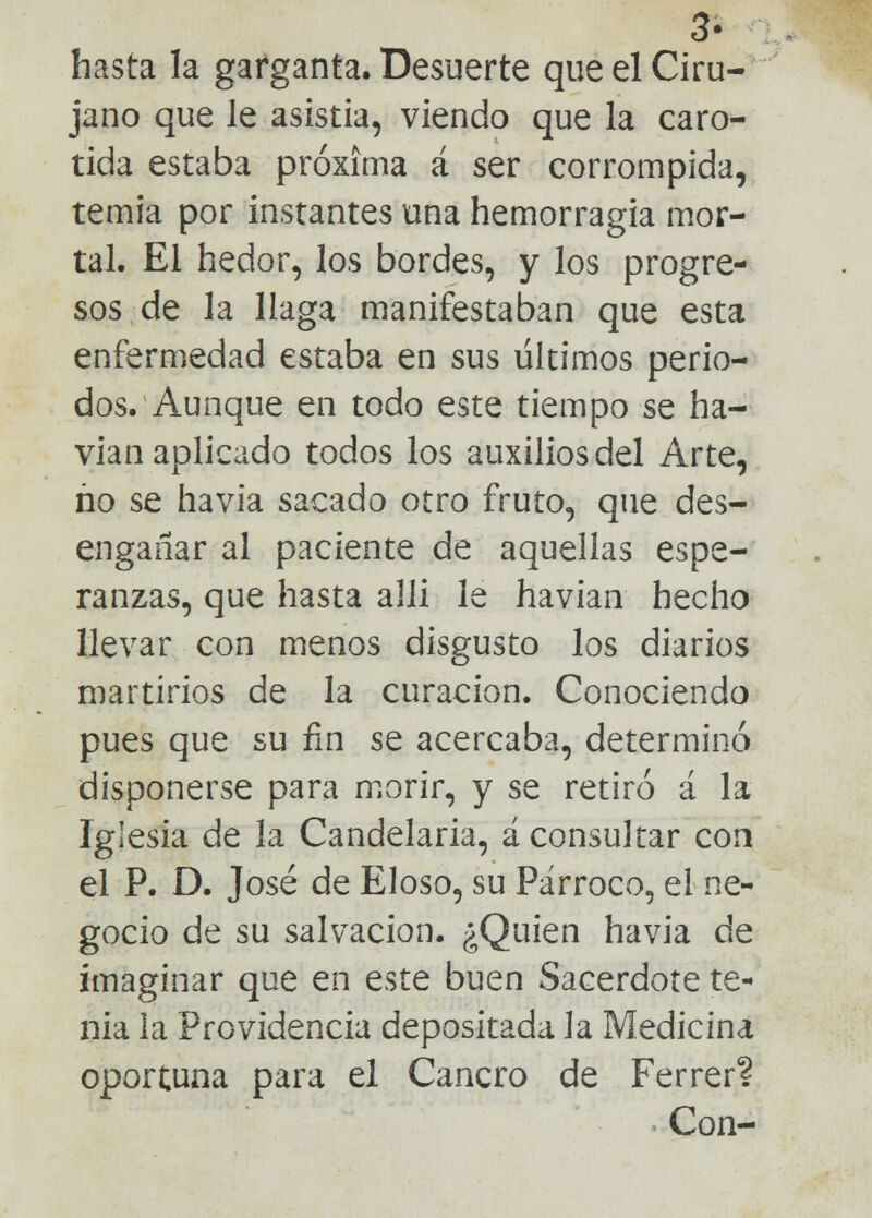 3- hasta la garganta. Desuerte que el Ciru- jano que le asistía, viendo que la caró- tida estaba próxima á ser corrompida, temia por instantes una hemorragia mor- tal. El hedor, los bordes, y los progre- sos de la llaga manifestaban que esta enfermedad estaba en sus últimos perio- dos. Aunque en todo este tiempo se ha- vian aplicado todos los auxilios del Arte, ño se havia sacado otro fruto, que des- engañar al paciente de aquellas espe- ranzas, que hasta alli le havian hecho llevar con menos disgusto los diarios martirios de la curación. Conociendo pues que su fin se acercaba, determinó disponerse para morir, y se retiró á la Iglesia de la Candelaria, á consultar con el P. D. José de Eloso, su Párroco, el ne- gocio de su salvación. ¿Quien havia de imaginar que en este buen Sacerdote te- nia la Providencia depositada la Medicina oportuna para el Cancro de Ferrer? Con-