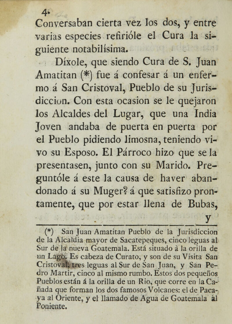 4* Conversaban cierta vez los dos, y entre varias especies refirióle el Cura Ja si- guiente notabilísima. Díxole, que siendo Cura de S. Juan Amatitan (*) fue i confesar á un enfer- mo á San Cristoval, Pueblo de su Juris- dicción, Con esta ocasión se le quejaron los Alcaldes del Lugar, que una India Joven andaba de puerta en puerta por el Pueblo pidiendo limosna, teniendo vi- vo su Esposo. El Párroco hizo que se la presentasen, junto con su Marido. Pre- guntóle á este la causa de haver aban- donado á su Muger? á que satisfizo pron- tamente, que por estar llena de Bubas, _ i y_ (*) San Juan Amatitan Pueblo de la Jurisdicción de la Alcaldía mayor de Sacatepeques, cinco leguas al Sur de la nueva Goatemala. Está situado á la orilla de un Lago. Es cabeza de Curato, y son de su Visita San Cristoval; tres leguas al Sur de San Juan, y San Pe- dro Mártir, cinco al mismo rumbo. Estos dos pequeños Pueblos están á la orilla de un Rio, que corre en la Ca- ñada que forman los dos famosos Volcanes: el de Paca- ya al Oriente, y el llamado de Agua de Goatemala al Poniente.